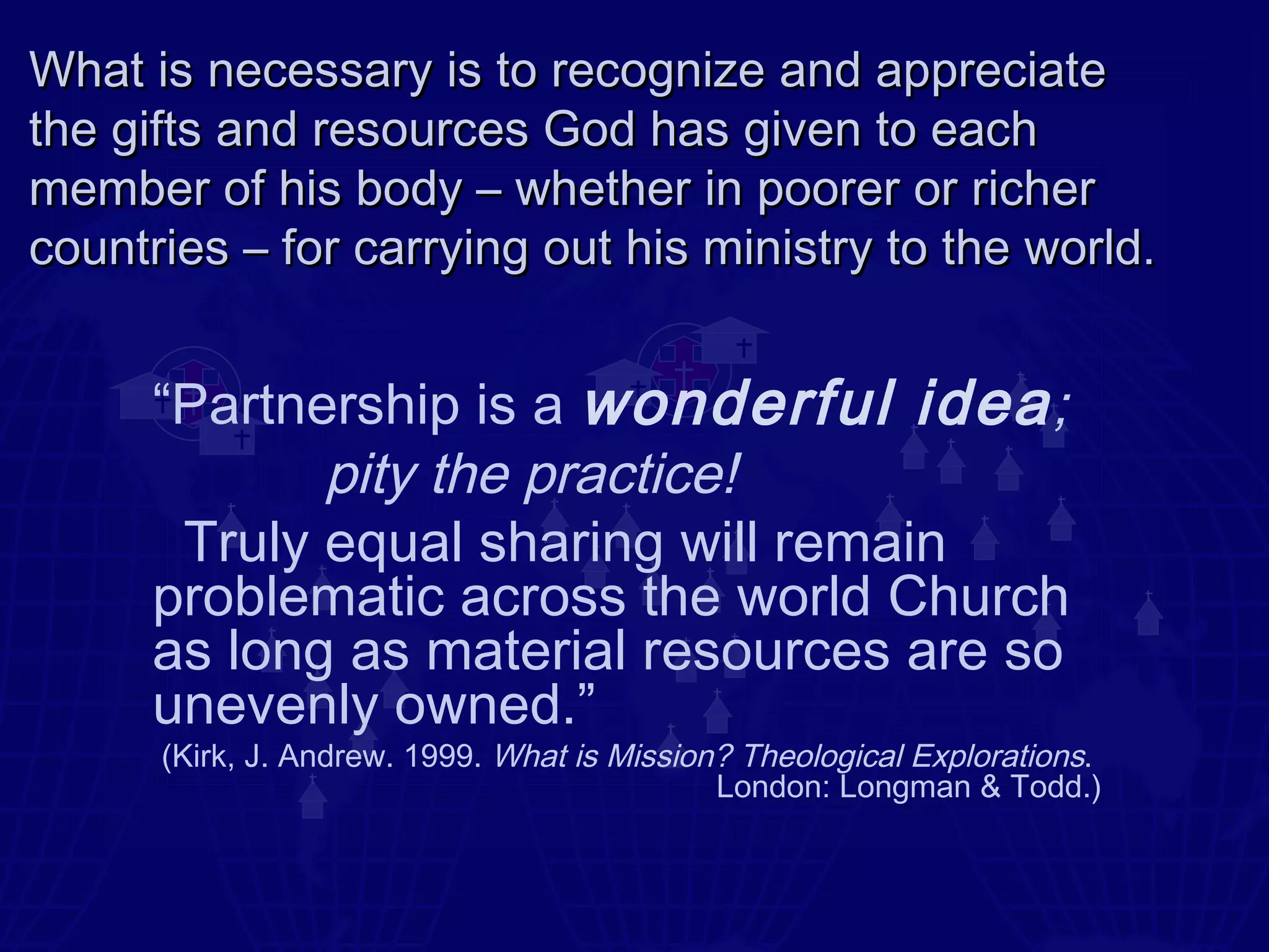 What is necessary is to recognize and appreciate
the gifts and resources God has given to each
member of his body – whether in poorer or richer
countries – for carrying out his ministry to the world.


      “Partnership is a wonderful idea ;
             pity the practice!
       Truly equal sharing will remain
      problematic across the world Church
      as long as material resources are so
      unevenly owned.”
      (Kirk, J. Andrew. 1999. What is Mission? Theological Explorations.
                                             London: Longman & Todd.)
 