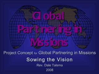Gl obal
       Par t ner ing in
         M  issions
Project Concept for Global Partnering in Missions
            Sowing the Vision
                 Rev. Dale Talsma
                       2008
 