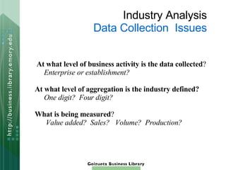 Industry Analysis Data Collection  Issues At what level of business activity is the data collected ? Enterprise or establishment? At what level of aggregation is the industry defined? One digit?  Four digit? What is being measured ? Value added?   Sales?  Volume?  Production?   