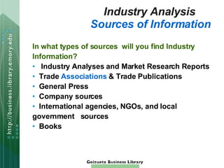 Industry Analysis  Sources of Information In what types of sources  will you find Industry Information?   Industry Analyses and Market Research Reports Trade  Associations  & Trade Publications General Press Company sources International agencies, NGOs, and local  government  sources Books 
