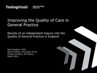 Improving the Quality of Care in General Practice Results of an independent Inquiry into the Quality of General Practice in England Nick Goodwin, PhD Senior Fellow, The King’s Fund Project Director, GP Inquiry March 2011 
