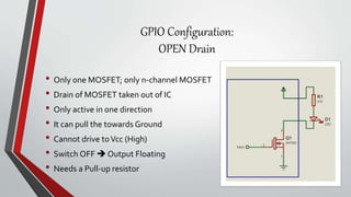 GPIO Configuration:
OPEN Drain
• Only one MOSFET; only n-channel MOSFET
• Drain of MOSFET taken out of IC
• Only active in one direction
• It can pull the towards Ground
• Cannot drive toVcc (High)
• Switch OFF  Output Floating
• Needs a Pull-up resistor
 