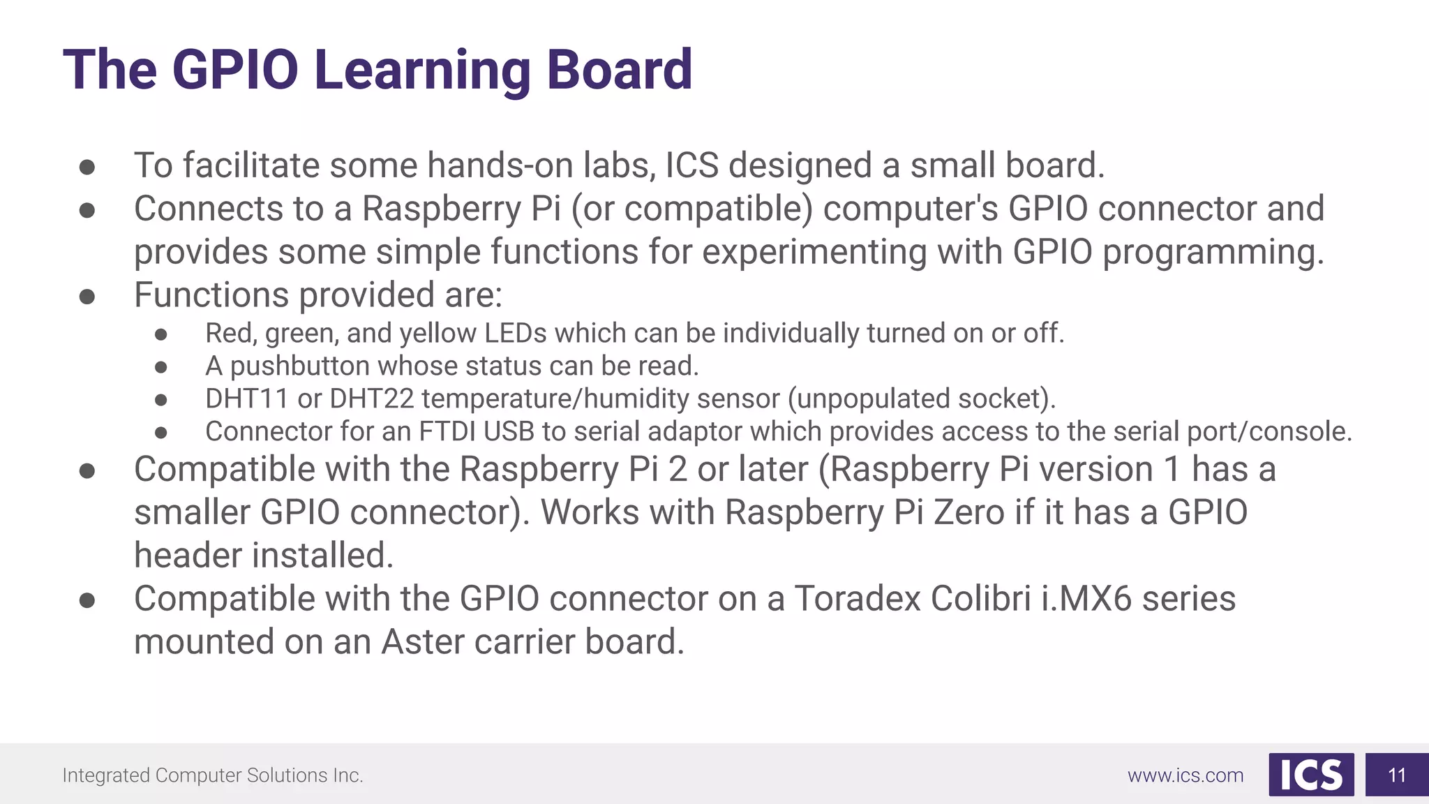 The GPIO Learning Board
● To facilitate some hands-on labs, ICS designed a small board.
● Connects to a Raspberry Pi (or compatible) computer's GPIO connector and
provides some simple functions for experimenting with GPIO programming.
● Functions provided are:
● Red, green, and yellow LEDs which can be individually turned on or off.
● A pushbutton whose status can be read.
● DHT11 or DHT22 temperature/humidity sensor (unpopulated socket).
● Connector for an FTDI USB to serial adaptor which provides access to the serial port/console.
● Compatible with the Raspberry Pi 2 or later (Raspberry Pi version 1 has a
smaller GPIO connector). Works with Raspberry Pi Zero if it has a GPIO
header installed.
● Compatible with the GPIO connector on a Toradex Colibri i.MX6 series
mounted on an Aster carrier board.
11
 