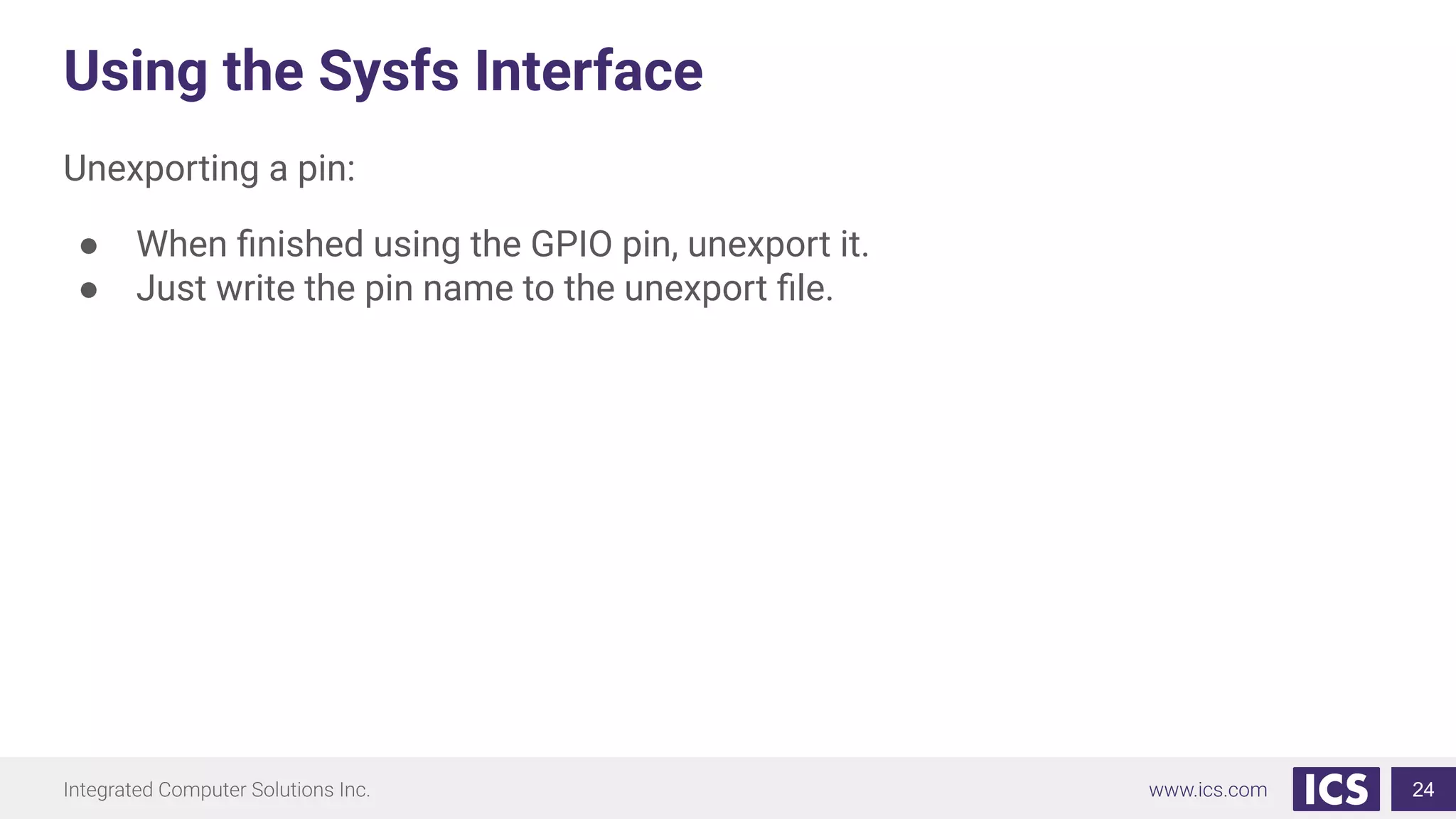 Using the Sysfs Interface
Unexporting a pin:
● When ﬁnished using the GPIO pin, unexport it.
● Just write the pin name to the unexport ﬁle.
24
 