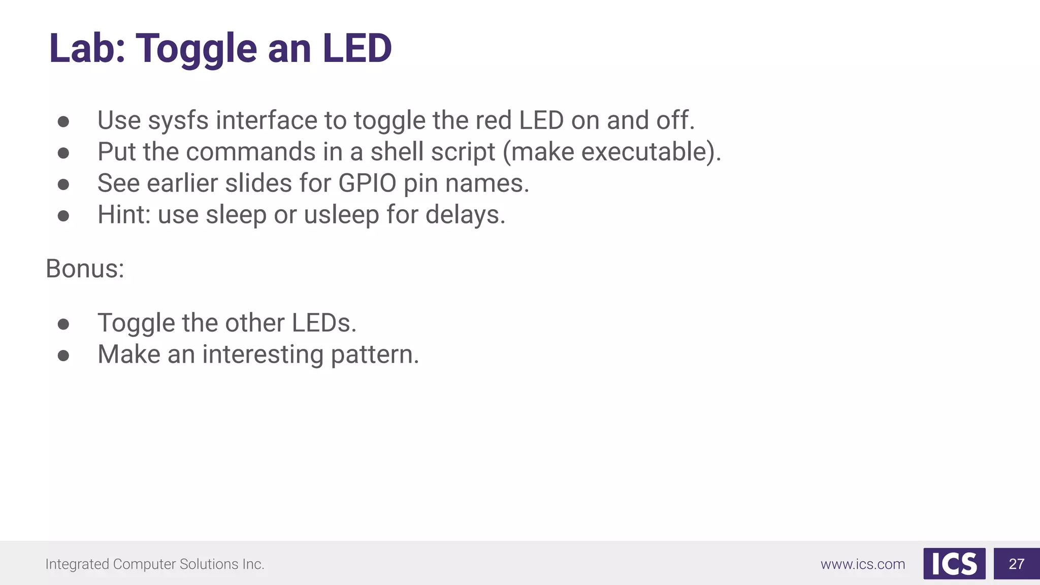 Lab: Toggle an LED
● Use sysfs interface to toggle the red LED on and off.
● Put the commands in a shell script (make executable).
● See earlier slides for GPIO pin names.
● Hint: use sleep or usleep for delays.
Bonus:
● Toggle the other LEDs.
● Make an interesting pattern.
27
 
