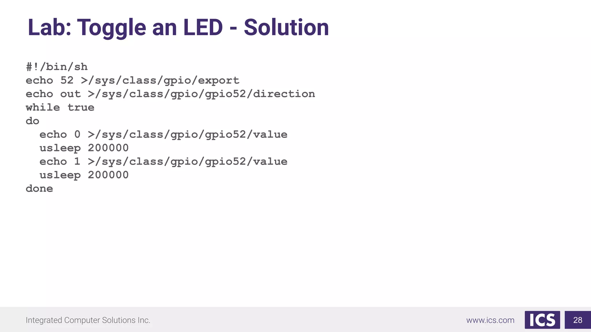 Lab: Toggle an LED - Solution
#!/bin/sh
echo 52 >/sys/class/gpio/export
echo out >/sys/class/gpio/gpio52/direction
while true
do
echo 0 >/sys/class/gpio/gpio52/value
usleep 200000
echo 1 >/sys/class/gpio/gpio52/value
usleep 200000
done
28
 