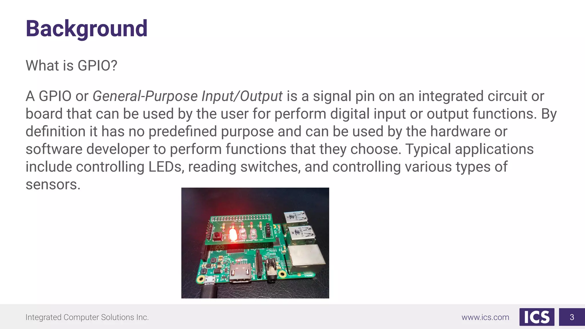 Background
What is GPIO?
A GPIO or General-Purpose Input/Output is a signal pin on an integrated circuit or
board that can be used by the user for perform digital input or output functions. By
deﬁnition it has no predeﬁned purpose and can be used by the hardware or
software developer to perform functions that they choose. Typical applications
include controlling LEDs, reading switches, and controlling various types of
sensors.
3
 