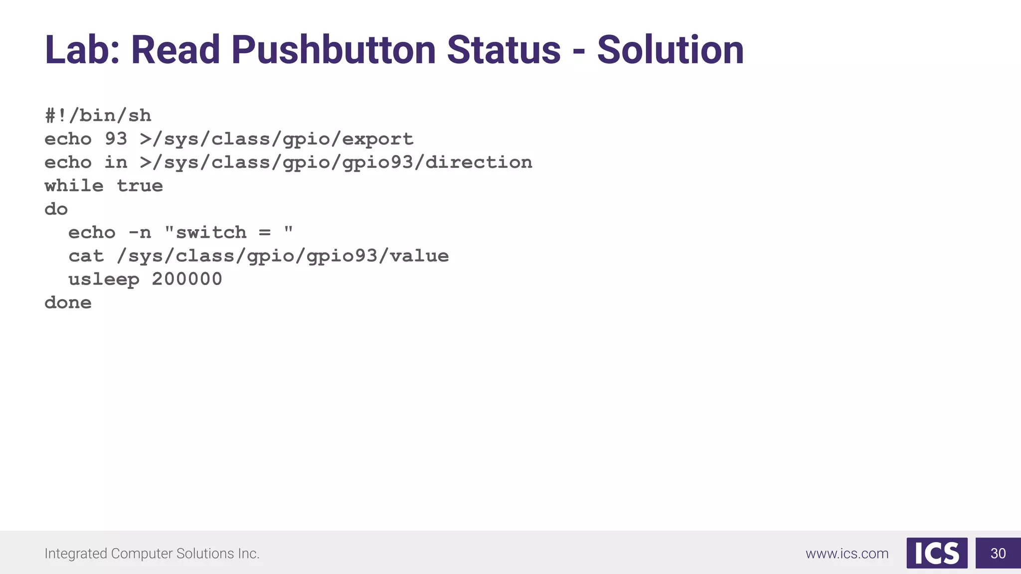 Lab: Read Pushbutton Status - Solution
#!/bin/sh
echo 93 >/sys/class/gpio/export
echo in >/sys/class/gpio/gpio93/direction
while true
do
echo -n "switch = "
cat /sys/class/gpio/gpio93/value
usleep 200000
done
30
 