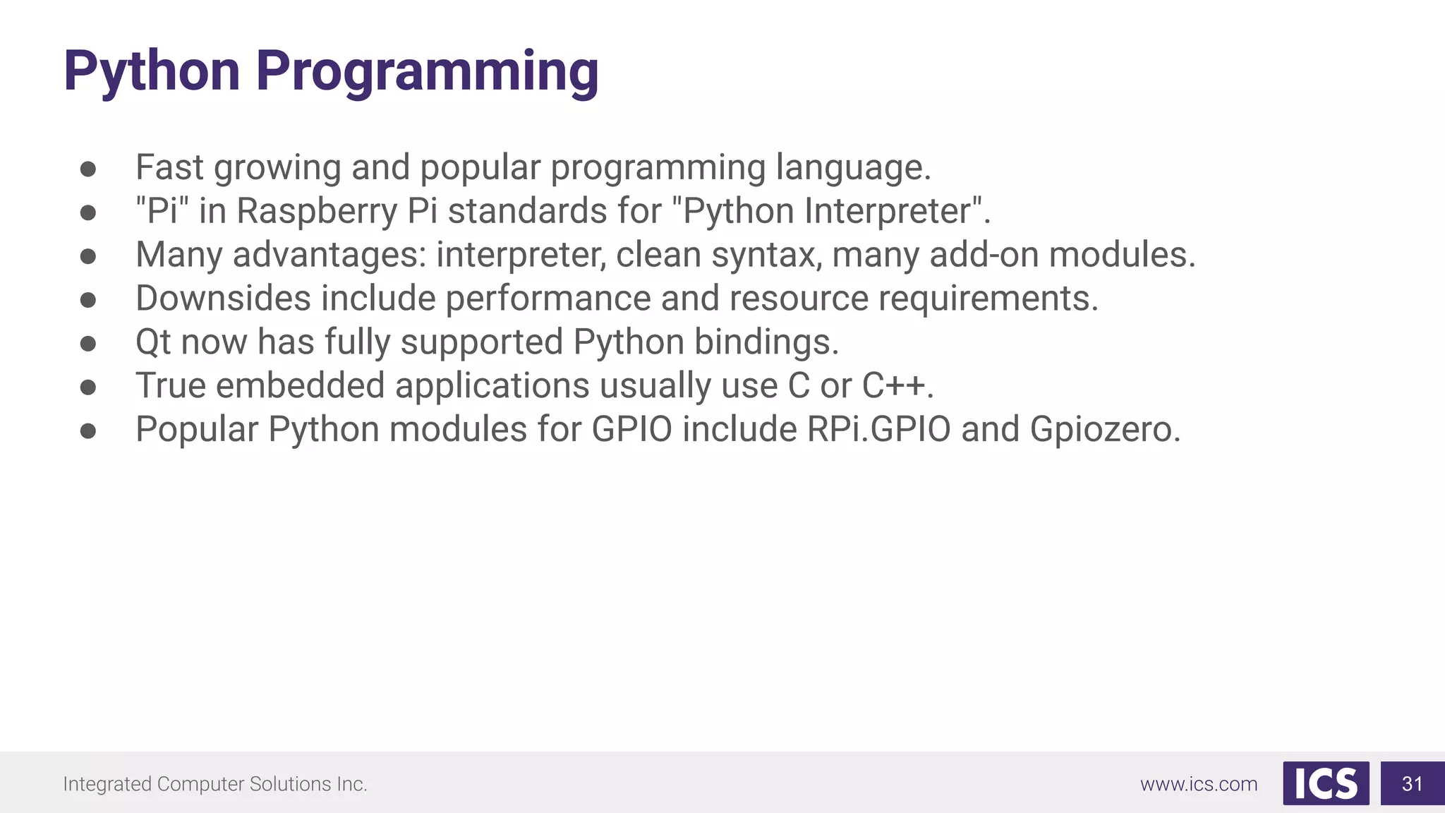 Python Programming
● Fast growing and popular programming language.
● "Pi" in Raspberry Pi standards for "Python Interpreter".
● Many advantages: interpreter, clean syntax, many add-on modules.
● Downsides include performance and resource requirements.
● Qt now has fully supported Python bindings.
● True embedded applications usually use C or C++.
● Popular Python modules for GPIO include RPi.GPIO and Gpiozero.
31
 