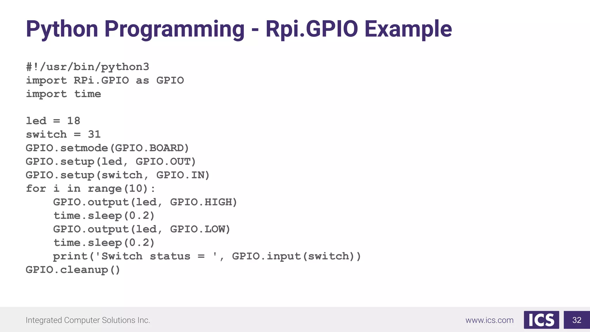 Python Programming - Rpi.GPIO Example
#!/usr/bin/python3
import RPi.GPIO as GPIO
import time
led = 18
switch = 31
GPIO.setmode(GPIO.BOARD)
GPIO.setup(led, GPIO.OUT)
GPIO.setup(switch, GPIO.IN)
for i in range(10):
GPIO.output(led, GPIO.HIGH)
time.sleep(0.2)
GPIO.output(led, GPIO.LOW)
time.sleep(0.2)
print('Switch status = ', GPIO.input(switch))
GPIO.cleanup()
32
 