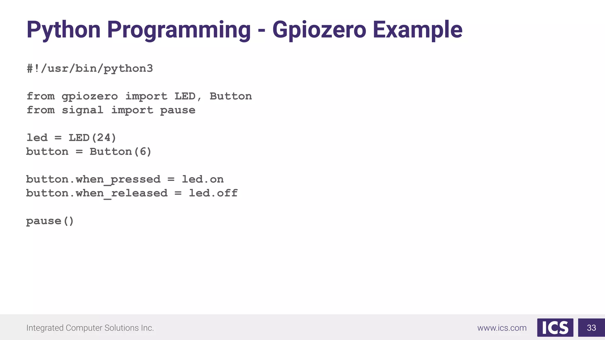 Python Programming - Gpiozero Example
#!/usr/bin/python3
from gpiozero import LED, Button
from signal import pause
led = LED(24)
button = Button(6)
button.when_pressed = led.on
button.when_released = led.off
pause()
33
 