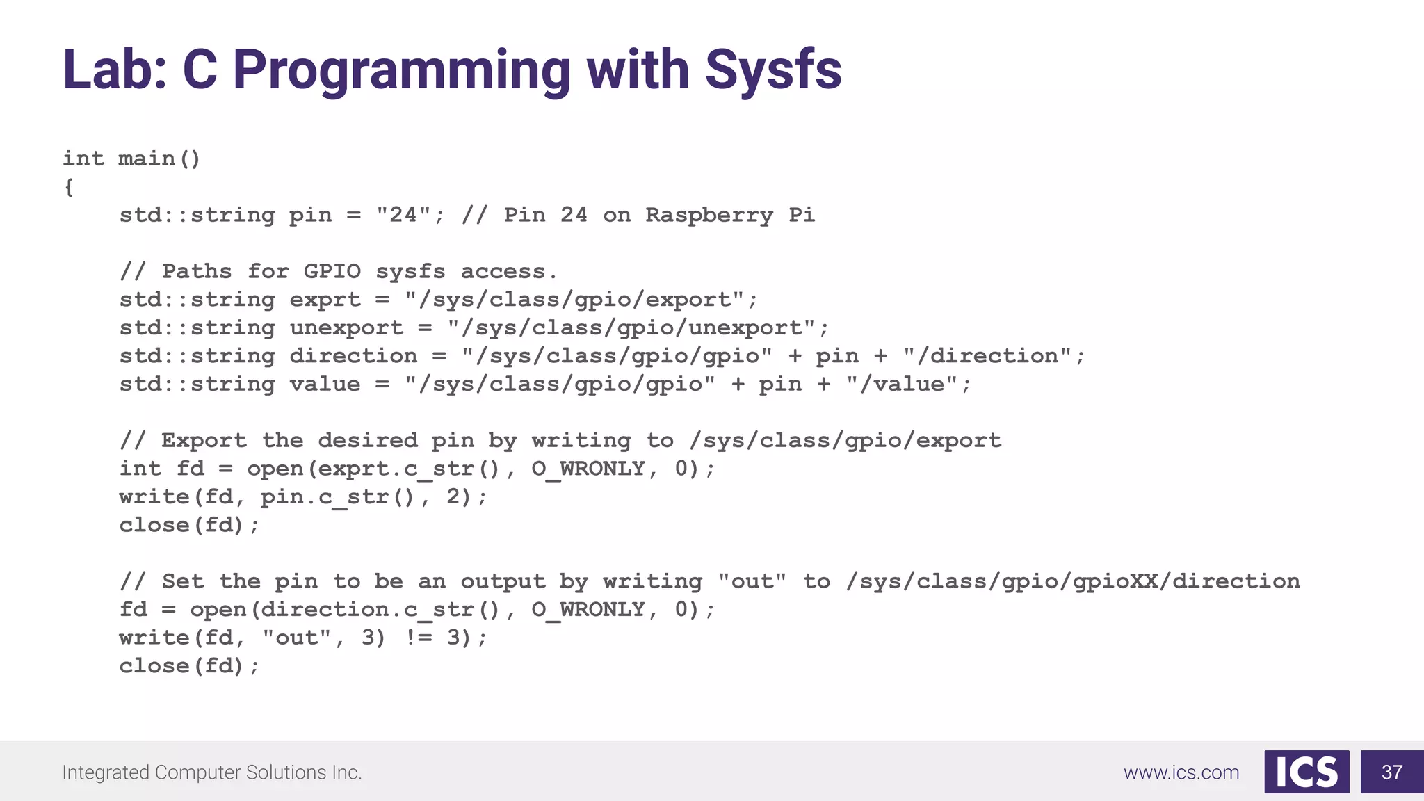 Lab: C Programming with Sysfs
int main()
{
std::string pin = "24"; // Pin 24 on Raspberry Pi
// Paths for GPIO sysfs access.
std::string exprt = "/sys/class/gpio/export";
std::string unexport = "/sys/class/gpio/unexport";
std::string direction = "/sys/class/gpio/gpio" + pin + "/direction";
std::string value = "/sys/class/gpio/gpio" + pin + "/value";
// Export the desired pin by writing to /sys/class/gpio/export
int fd = open(exprt.c_str(), O_WRONLY, 0);
write(fd, pin.c_str(), 2);
close(fd);
// Set the pin to be an output by writing "out" to /sys/class/gpio/gpioXX/direction
fd = open(direction.c_str(), O_WRONLY, 0);
write(fd, "out", 3) != 3);
close(fd);
37
 