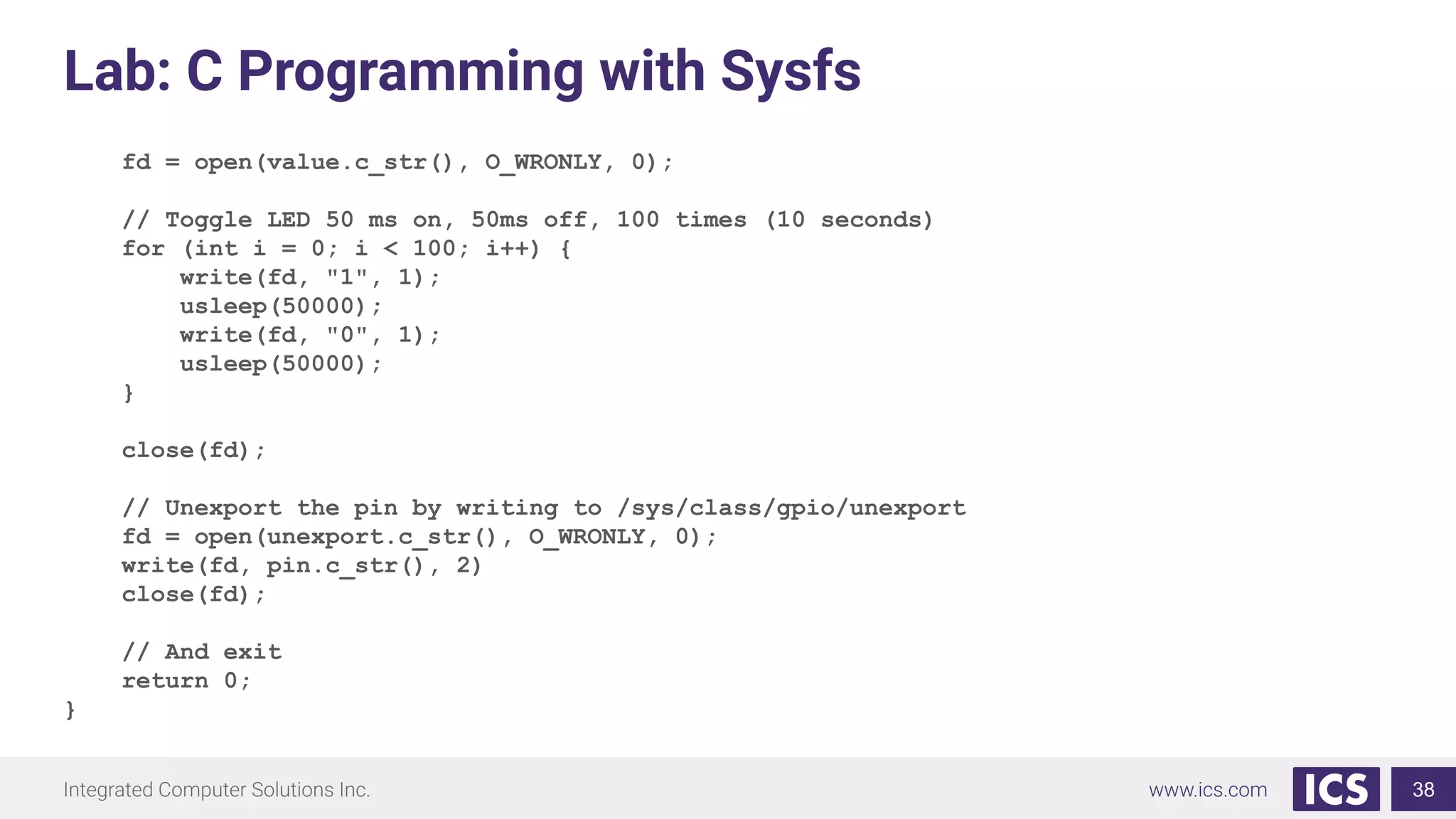 Lab: C Programming with Sysfs
fd = open(value.c_str(), O_WRONLY, 0);
// Toggle LED 50 ms on, 50ms off, 100 times (10 seconds)
for (int i = 0; i < 100; i++) {
write(fd, "1", 1);
usleep(50000);
write(fd, "0", 1);
usleep(50000);
}
close(fd);
// Unexport the pin by writing to /sys/class/gpio/unexport
fd = open(unexport.c_str(), O_WRONLY, 0);
write(fd, pin.c_str(), 2)
close(fd);
// And exit
return 0;
}
38
 