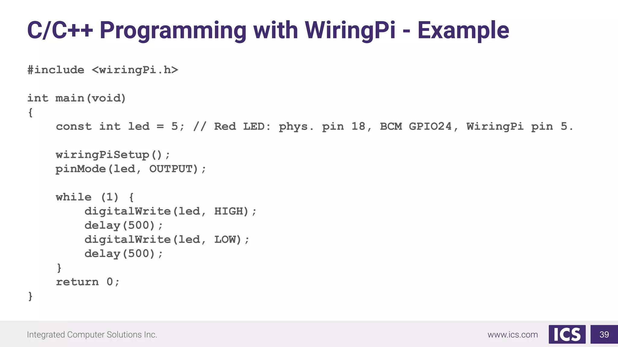 C/C++ Programming with WiringPi - Example
#include <wiringPi.h>
int main(void)
{
const int led = 5; // Red LED: phys. pin 18, BCM GPIO24, WiringPi pin 5.
wiringPiSetup();
pinMode(led, OUTPUT);
while (1) {
digitalWrite(led, HIGH);
delay(500);
digitalWrite(led, LOW);
delay(500);
}
return 0;
}
39
 