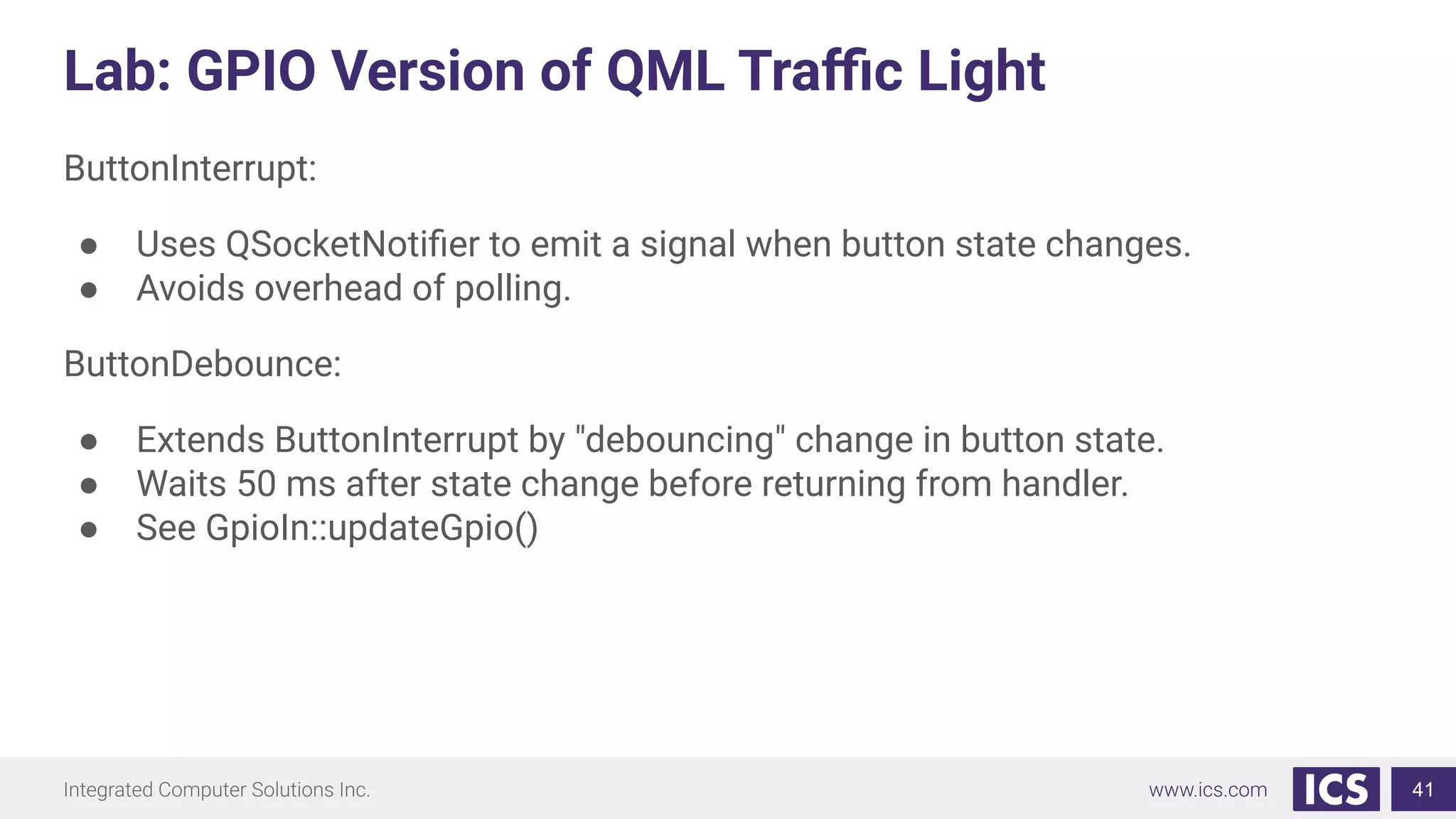 Lab: GPIO Version of QML Traﬃc Light
ButtonInterrupt:
● Uses QSocketNotiﬁer to emit a signal when button state changes.
● Avoids overhead of polling.
ButtonDebounce:
● Extends ButtonInterrupt by "debouncing" change in button state.
● Waits 50 ms after state change before returning from handler.
● See GpioIn::updateGpio()
41
 