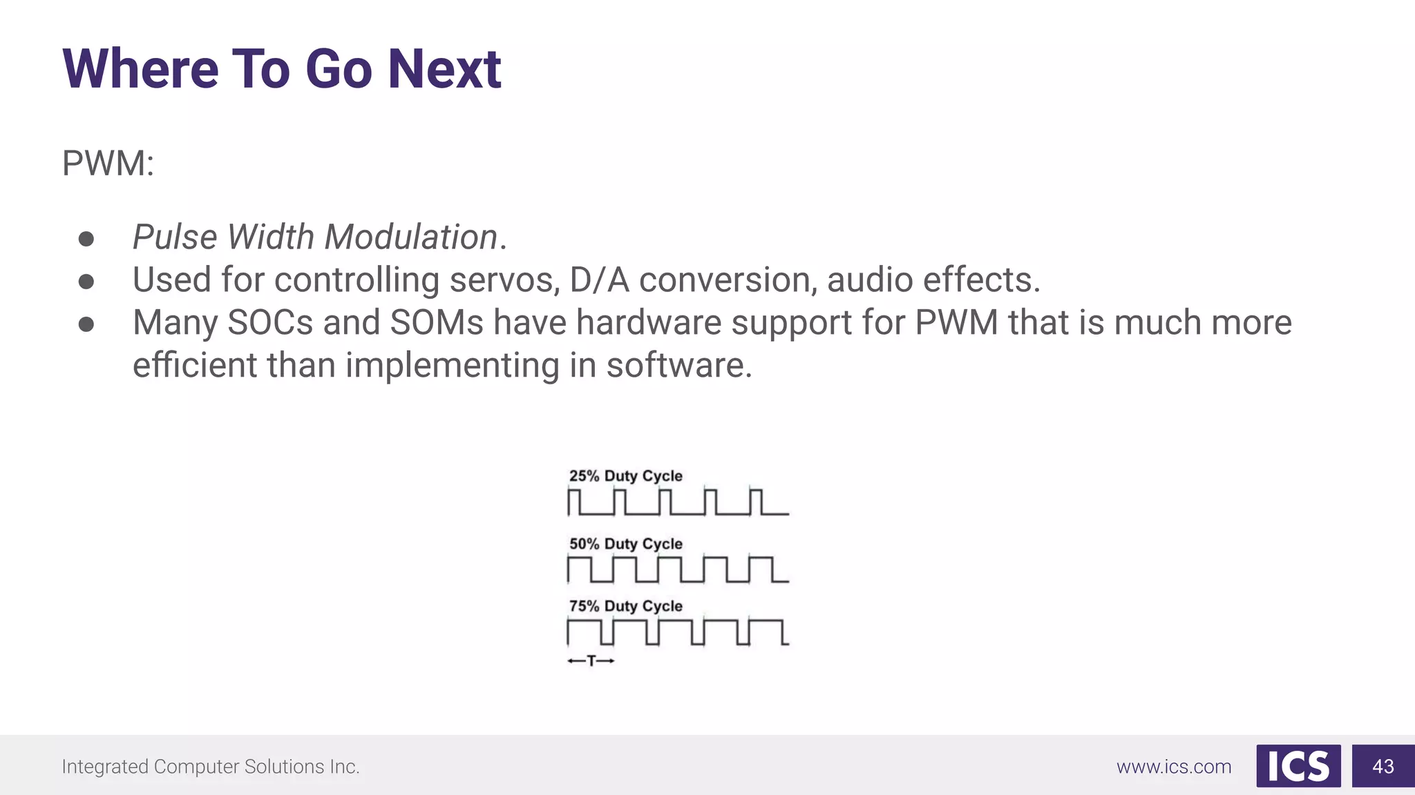 Where To Go Next
PWM:
● Pulse Width Modulation.
● Used for controlling servos, D/A conversion, audio effects.
● Many SOCs and SOMs have hardware support for PWM that is much more
eﬃcient than implementing in software.
43
 