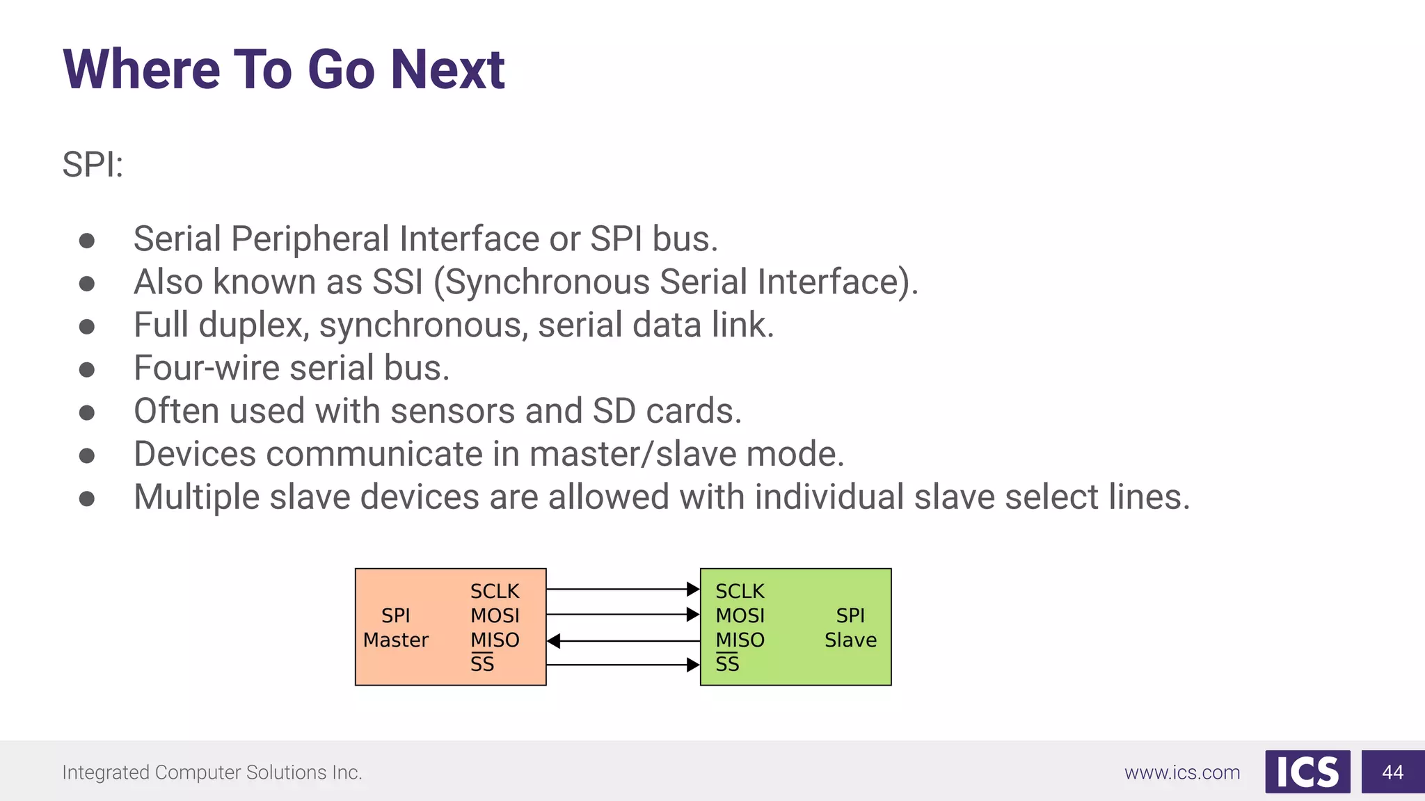 Where To Go Next
SPI:
● Serial Peripheral Interface or SPI bus.
● Also known as SSI (Synchronous Serial Interface).
● Full duplex, synchronous, serial data link.
● Four-wire serial bus.
● Often used with sensors and SD cards.
● Devices communicate in master/slave mode.
● Multiple slave devices are allowed with individual slave select lines.
44
 