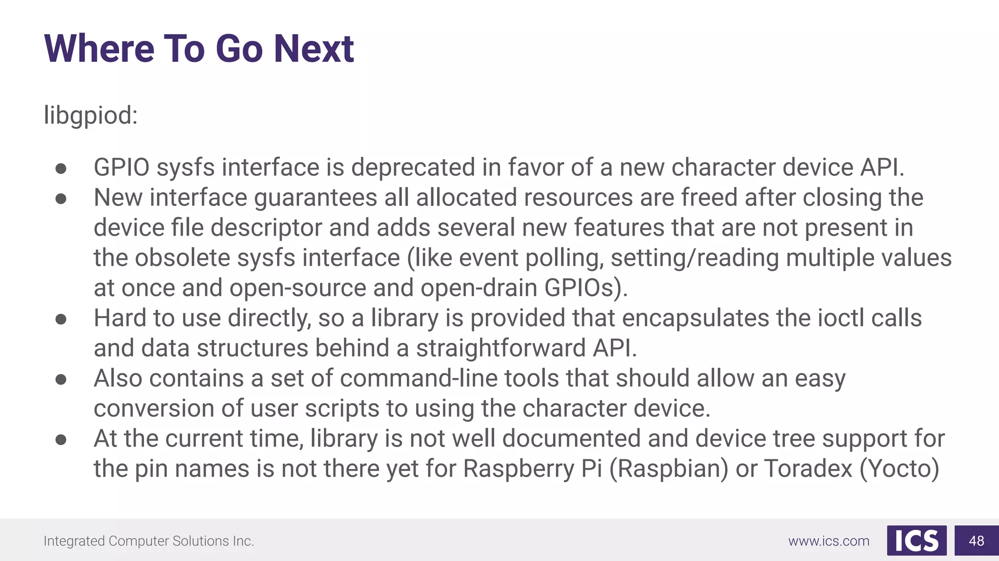 Where To Go Next
libgpiod:
● GPIO sysfs interface is deprecated in favor of a new character device API.
● New interface guarantees all allocated resources are freed after closing the
device ﬁle descriptor and adds several new features that are not present in
the obsolete sysfs interface (like event polling, setting/reading multiple values
at once and open-source and open-drain GPIOs).
● Hard to use directly, so a library is provided that encapsulates the ioctl calls
and data structures behind a straightforward API.
● Also contains a set of command-line tools that should allow an easy
conversion of user scripts to using the character device.
● At the current time, library is not well documented and device tree support for
the pin names is not there yet for Raspberry Pi (Raspbian) or Toradex (Yocto)
48
 
