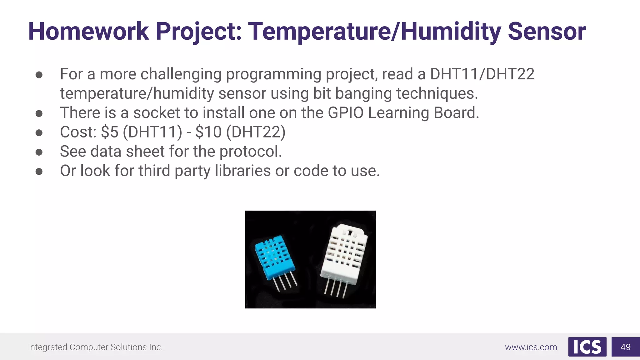 Homework Project: Temperature/Humidity Sensor
● For a more challenging programming project, read a DHT11/DHT22
temperature/humidity sensor using bit banging techniques.
● There is a socket to install one on the GPIO Learning Board.
● Cost: $5 (DHT11) - $10 (DHT22)
● See data sheet for the protocol.
● Or look for third party libraries or code to use.
49
 