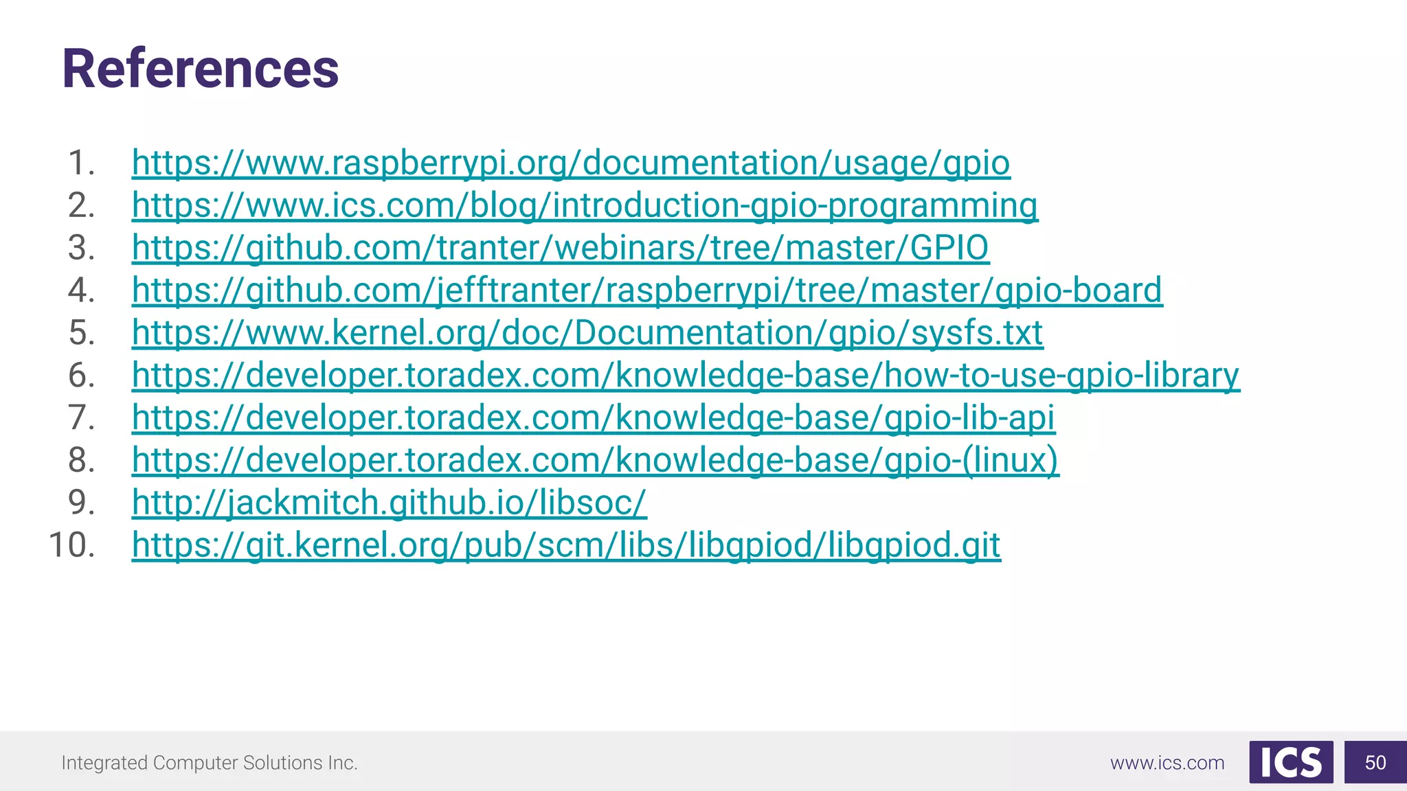 References
1. https://www.raspberrypi.org/documentation/usage/gpio
2. https://www.ics.com/blog/introduction-gpio-programming
3. https://github.com/tranter/webinars/tree/master/GPIO
4. https://github.com/jefftranter/raspberrypi/tree/master/gpio-board
5. https://www.kernel.org/doc/Documentation/gpio/sysfs.txt
6. https://developer.toradex.com/knowledge-base/how-to-use-gpio-library
7. https://developer.toradex.com/knowledge-base/gpio-lib-api
8. https://developer.toradex.com/knowledge-base/gpio-(linux)
9. http://jackmitch.github.io/libsoc/
10. https://git.kernel.org/pub/scm/libs/libgpiod/libgpiod.git
50
 