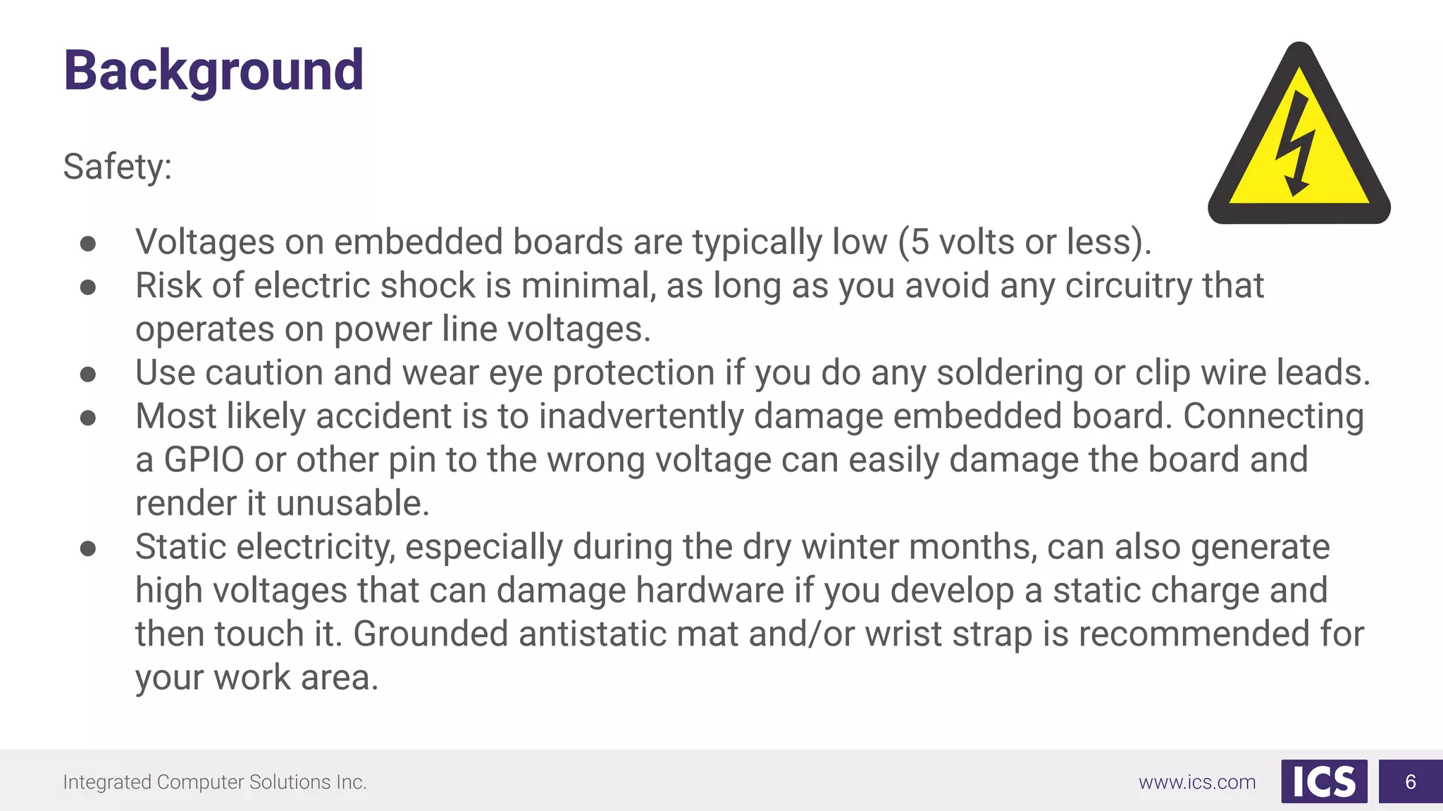 Background
Safety:
● Voltages on embedded boards are typically low (5 volts or less).
● Risk of electric shock is minimal, as long as you avoid any circuitry that
operates on power line voltages.
● Use caution and wear eye protection if you do any soldering or clip wire leads.
● Most likely accident is to inadvertently damage embedded board. Connecting
a GPIO or other pin to the wrong voltage can easily damage the board and
render it unusable.
● Static electricity, especially during the dry winter months, can also generate
high voltages that can damage hardware if you develop a static charge and
then touch it. Grounded antistatic mat and/or wrist strap is recommended for
your work area.
6
 