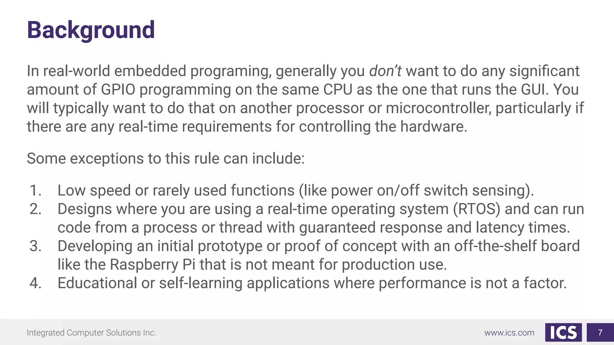 Background
In real-world embedded programing, generally you don’t want to do any signiﬁcant
amount of GPIO programming on the same CPU as the one that runs the GUI. You
will typically want to do that on another processor or microcontroller, particularly if
there are any real-time requirements for controlling the hardware.
Some exceptions to this rule can include:
1. Low speed or rarely used functions (like power on/off switch sensing).
2. Designs where you are using a real-time operating system (RTOS) and can run
code from a process or thread with guaranteed response and latency times.
3. Developing an initial prototype or proof of concept with an off-the-shelf board
like the Raspberry Pi that is not meant for production use.
4. Educational or self-learning applications where performance is not a factor.
7
 