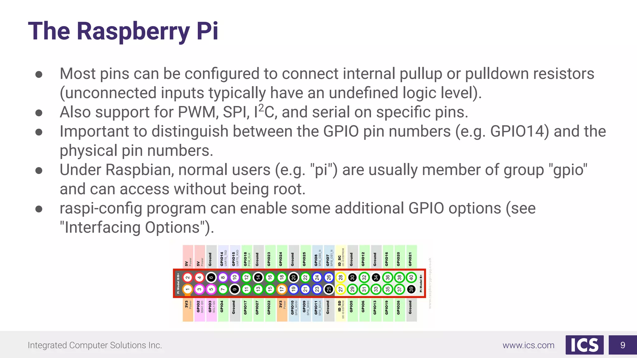 The Raspberry Pi
● Most pins can be conﬁgured to connect internal pullup or pulldown resistors
(unconnected inputs typically have an undeﬁned logic level).
● Also support for PWM, SPI, I2
C, and serial on speciﬁc pins.
● Important to distinguish between the GPIO pin numbers (e.g. GPIO14) and the
physical pin numbers.
● Under Raspbian, normal users (e.g. "pi") are usually member of group "gpio"
and can access without being root.
● raspi-conﬁg program can enable some additional GPIO options (see
"Interfacing Options").
9
 