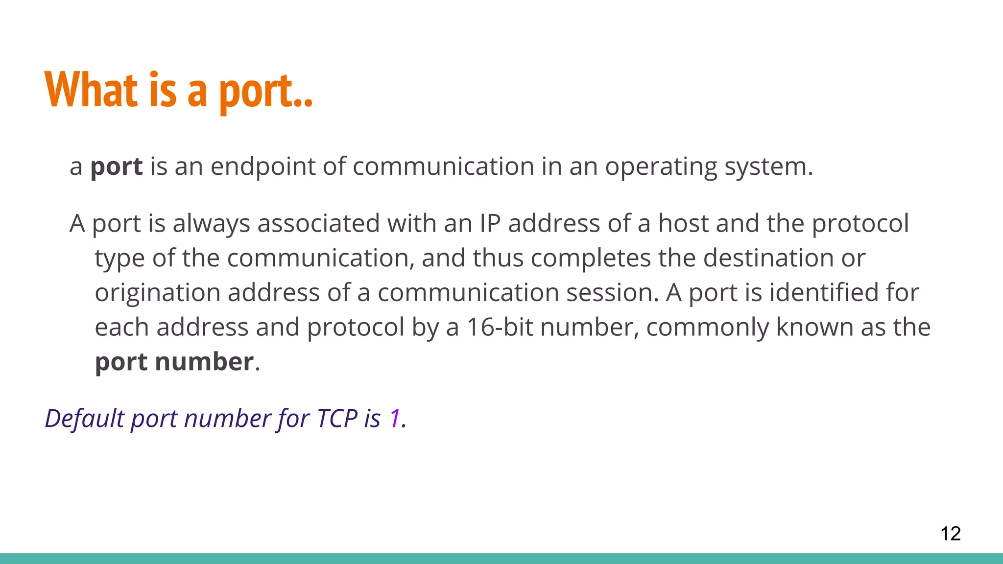 What is a port..
a port is an endpoint of communication in an operating system.
A port is always associated with an IP address of a host and the protocol
type of the communication, and thus completes the destination or
origination address of a communication session. A port is identified for
each address and protocol by a 16-bit number, commonly known as the
port number.
Default port number for TCP is 1.
12
 