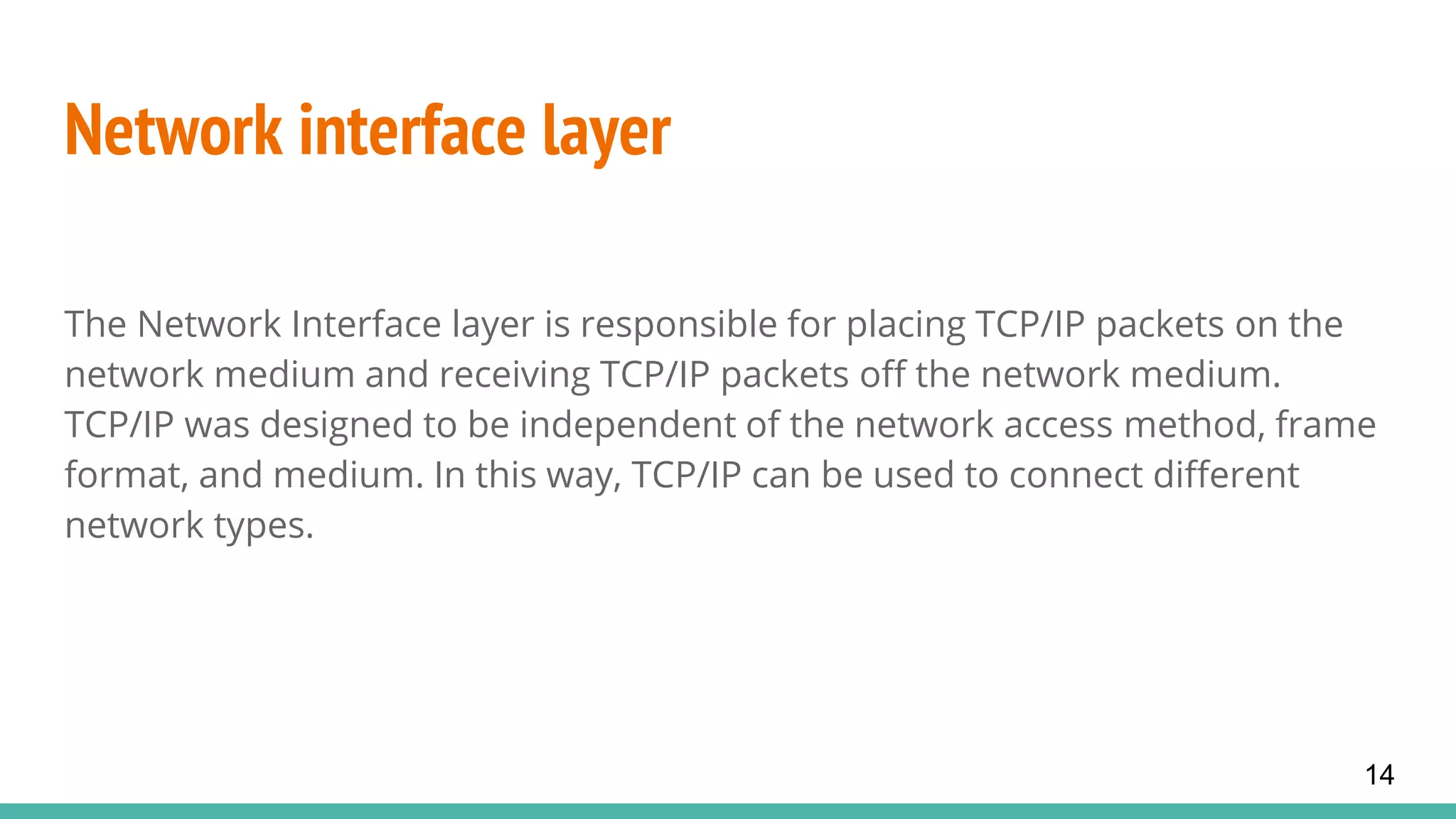 Network interface layer
The Network Interface layer is responsible for placing TCP/IP packets on the
network medium and receiving TCP/IP packets off the network medium.
TCP/IP was designed to be independent of the network access method, frame
format, and medium. In this way, TCP/IP can be used to connect different
network types.
14
 