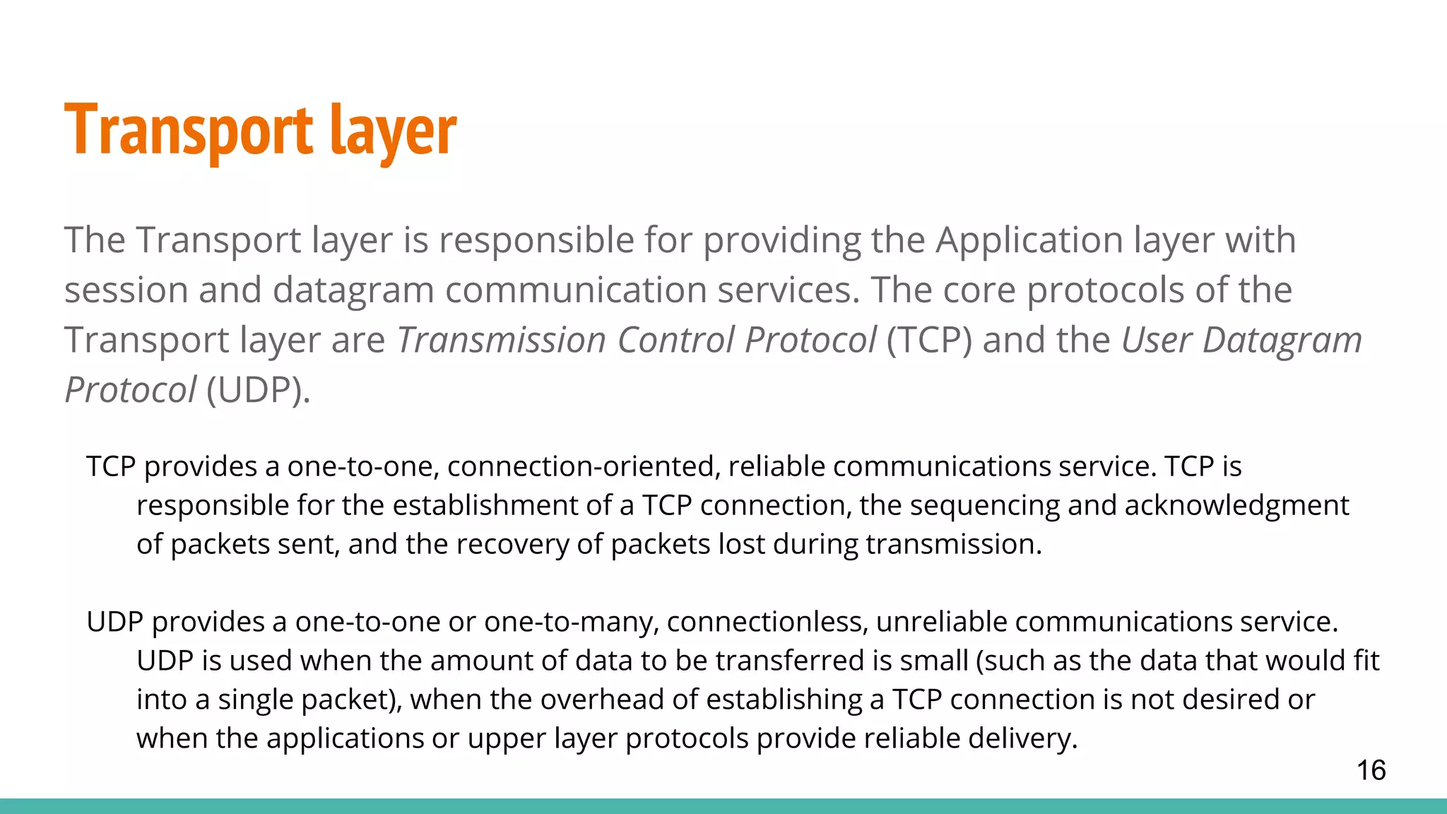 Transport layer
The Transport layer is responsible for providing the Application layer with
session and datagram communication services. The core protocols of the
Transport layer are Transmission Control Protocol (TCP) and the User Datagram
Protocol (UDP).
TCP provides a one-to-one, connection-oriented, reliable communications service. TCP is
responsible for the establishment of a TCP connection, the sequencing and acknowledgment
of packets sent, and the recovery of packets lost during transmission.
UDP provides a one-to-one or one-to-many, connectionless, unreliable communications service.
UDP is used when the amount of data to be transferred is small (such as the data that would fit
into a single packet), when the overhead of establishing a TCP connection is not desired or
when the applications or upper layer protocols provide reliable delivery.
16
 