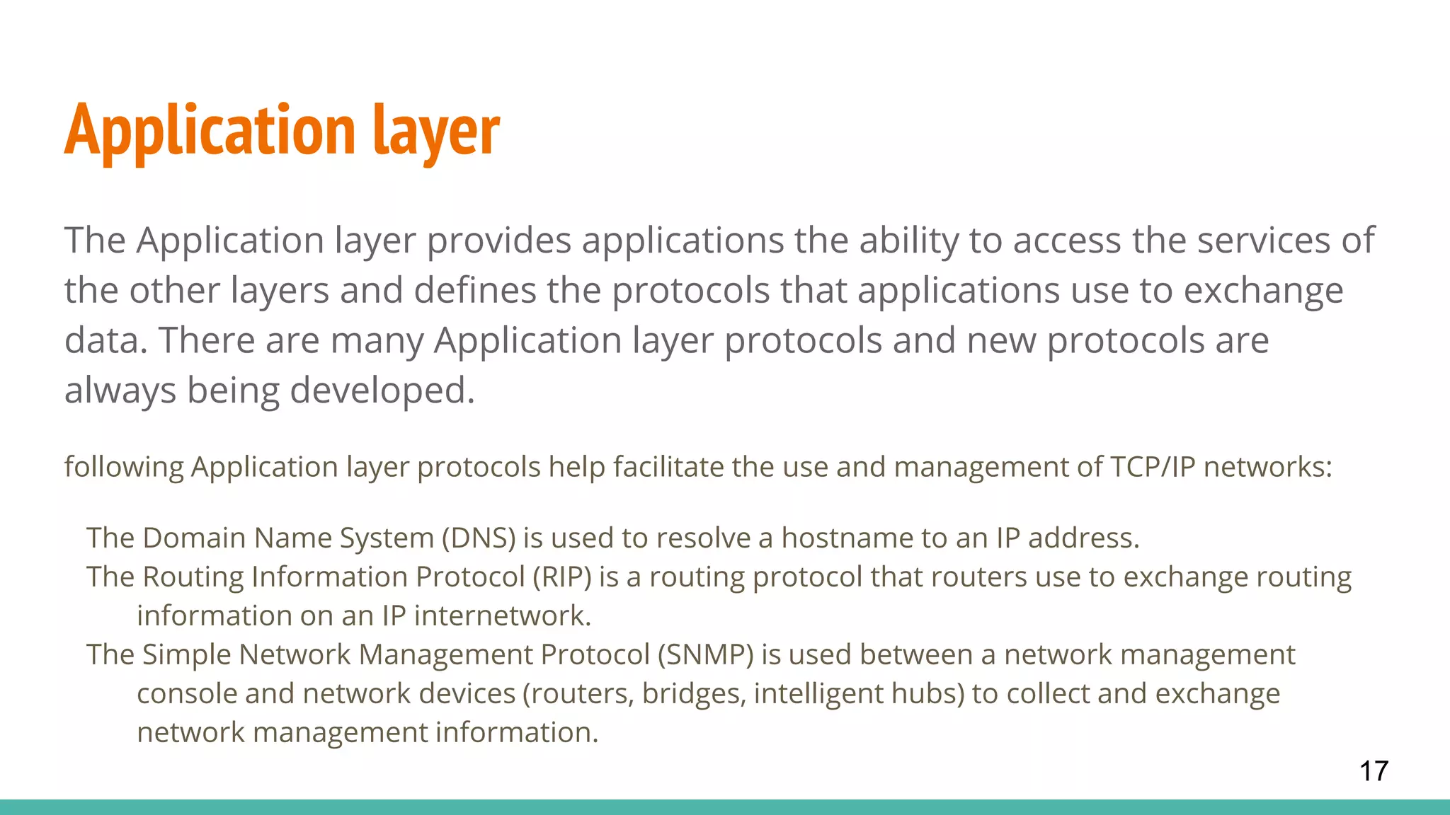 Application layer
The Application layer provides applications the ability to access the services of
the other layers and defines the protocols that applications use to exchange
data. There are many Application layer protocols and new protocols are
always being developed.
following Application layer protocols help facilitate the use and management of TCP/IP networks:
The Domain Name System (DNS) is used to resolve a hostname to an IP address.
The Routing Information Protocol (RIP) is a routing protocol that routers use to exchange routing
information on an IP internetwork.
The Simple Network Management Protocol (SNMP) is used between a network management
console and network devices (routers, bridges, intelligent hubs) to collect and exchange
network management information.
17
 