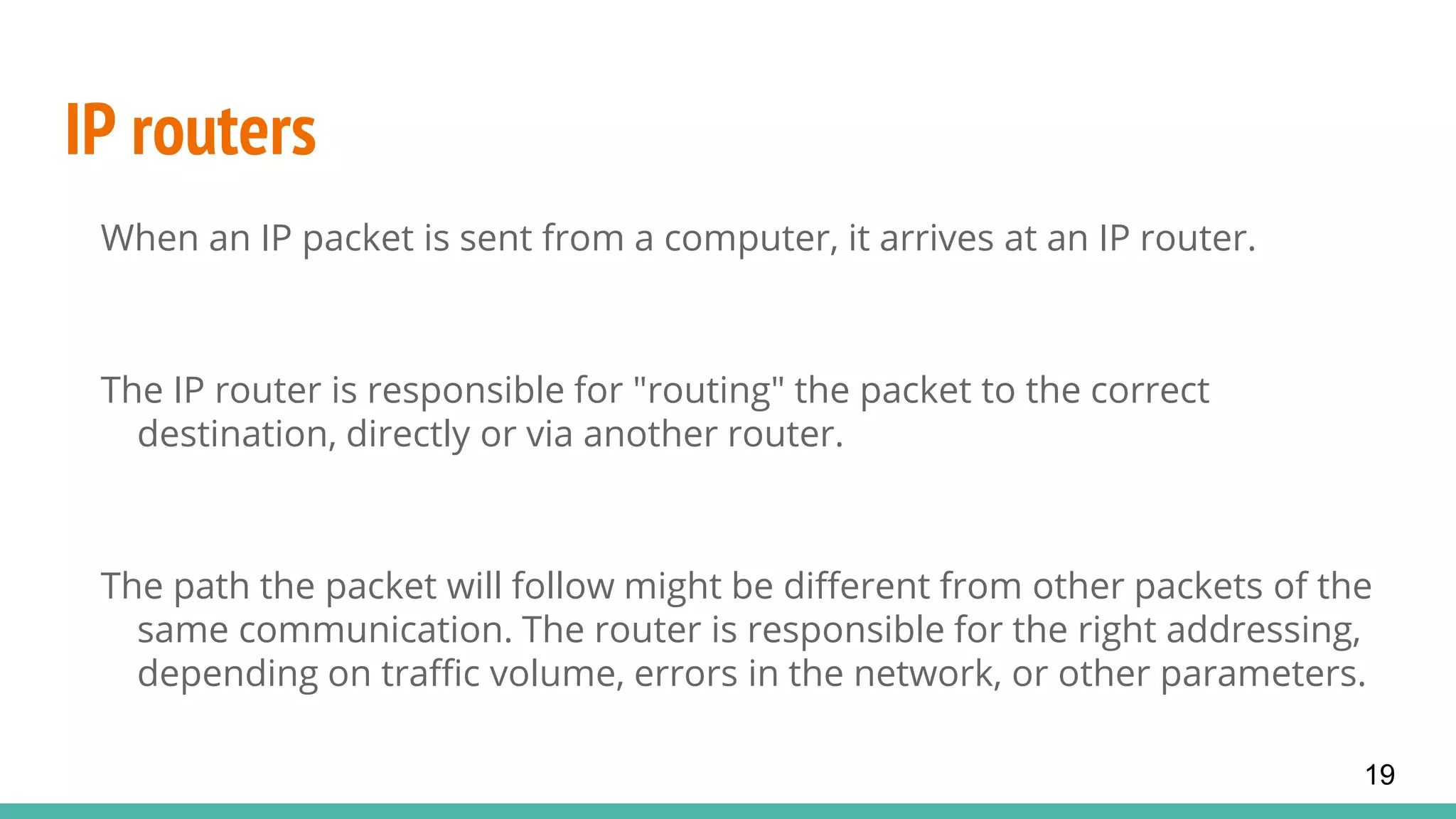 IP routers
When an IP packet is sent from a computer, it arrives at an IP router.
The IP router is responsible for "routing" the packet to the correct
destination, directly or via another router.
The path the packet will follow might be different from other packets of the
same communication. The router is responsible for the right addressing,
depending on traffic volume, errors in the network, or other parameters.
19
 