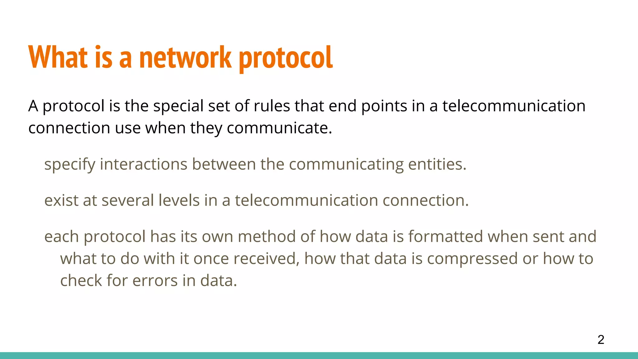 What is a network protocol
A protocol is the special set of rules that end points in a telecommunication
connection use when they communicate.
specify interactions between the communicating entities.
exist at several levels in a telecommunication connection.
each protocol has its own method of how data is formatted when sent and
what to do with it once received, how that data is compressed or how to
check for errors in data.
2
 
