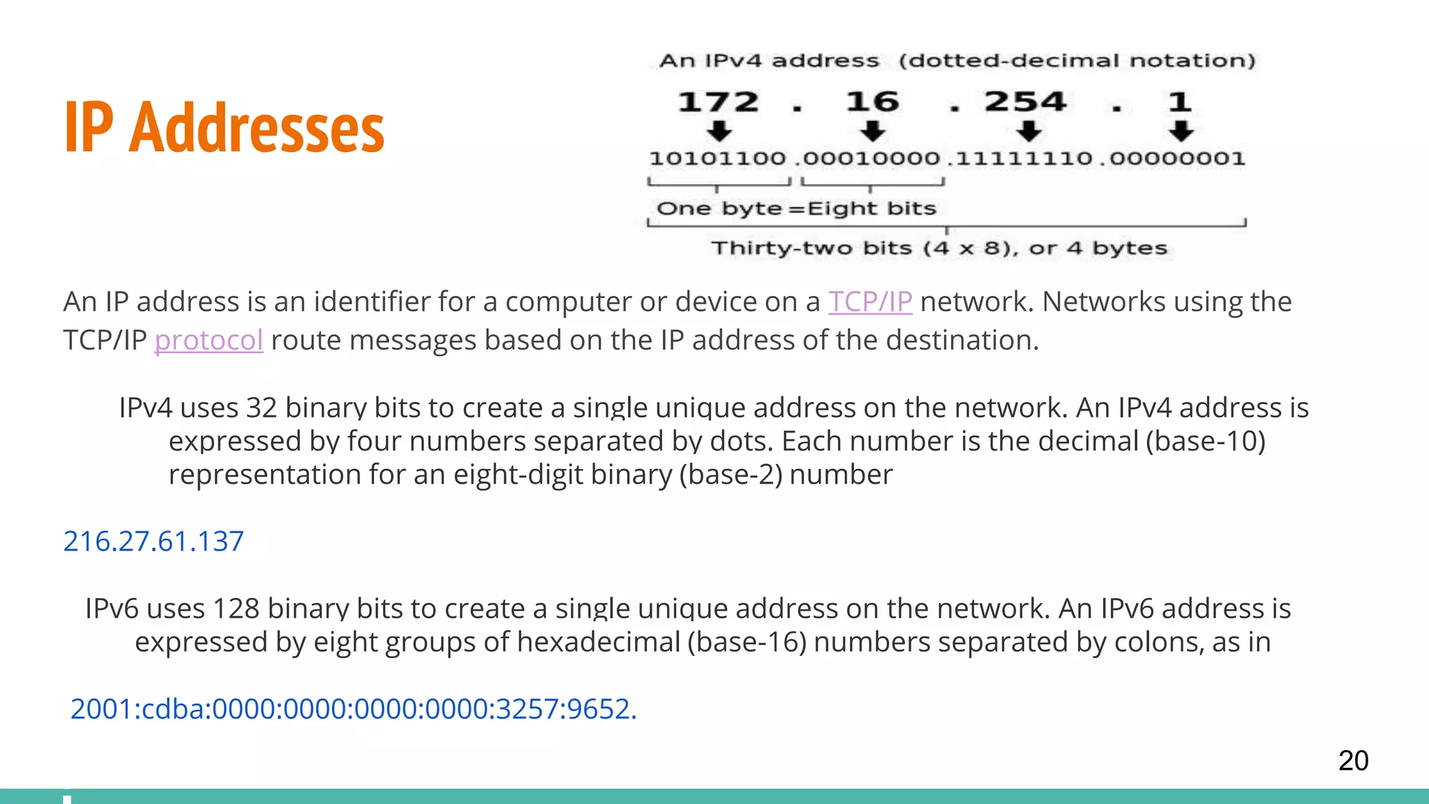IP Addresses
An IP address is an identifier for a computer or device on a TCP/IP network. Networks using the
TCP/IP protocol route messages based on the IP address of the destination.
IPv4 uses 32 binary bits to create a single unique address on the network. An IPv4 address is
expressed by four numbers separated by dots. Each number is the decimal (base-10)
representation for an eight-digit binary (base-2) number
216.27.61.137
IPv6 uses 128 binary bits to create a single unique address on the network. An IPv6 address is
expressed by eight groups of hexadecimal (base-16) numbers separated by colons, as in
2001:cdba:0000:0000:0000:0000:3257:9652.
20
 