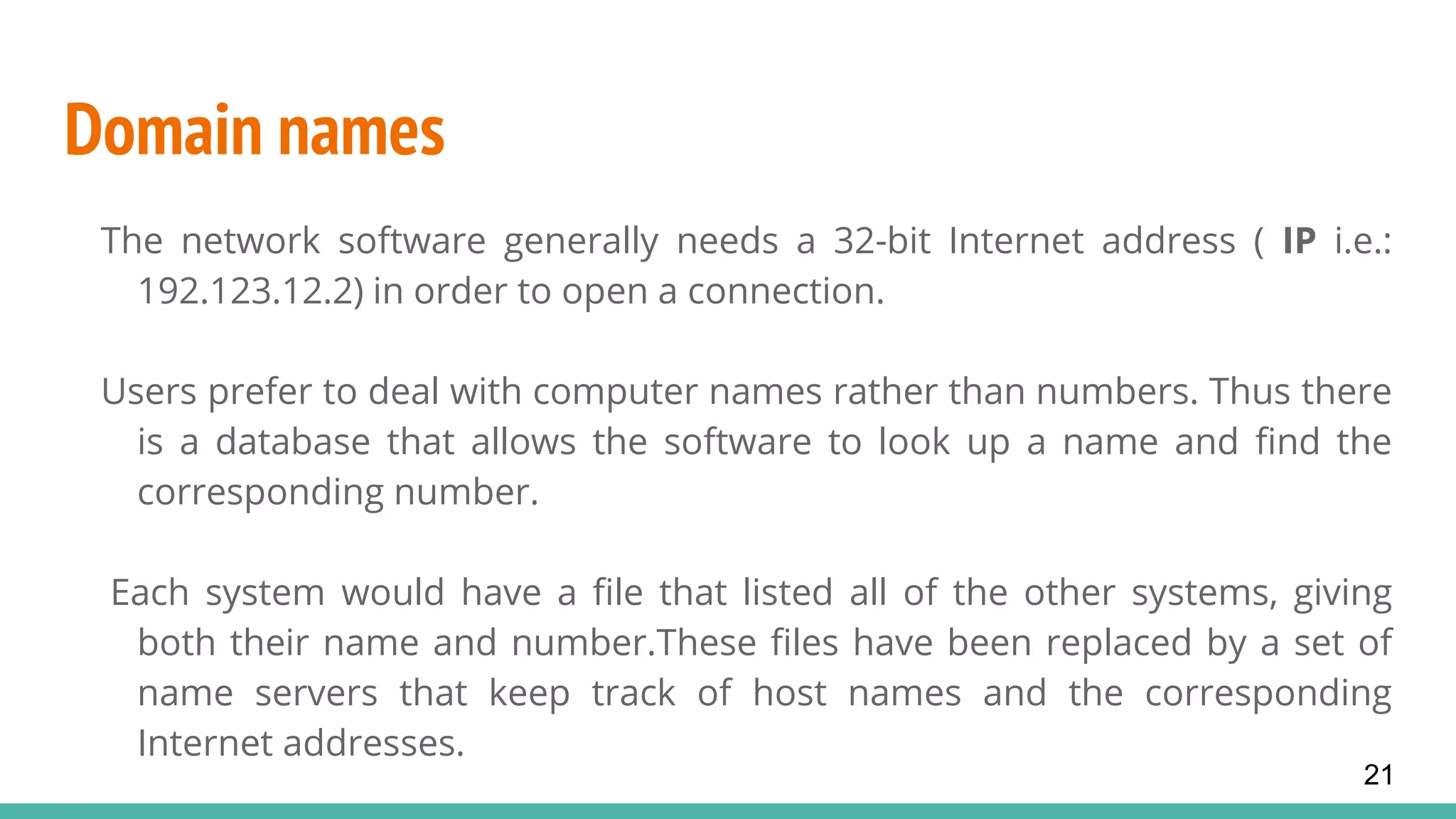 Domain names
The network software generally needs a 32-bit Internet address ( IP i.e.:
192.123.12.2) in order to open a connection.
Users prefer to deal with computer names rather than numbers. Thus there
is a database that allows the software to look up a name and find the
corresponding number.
Each system would have a file that listed all of the other systems, giving
both their name and number.These files have been replaced by a set of
name servers that keep track of host names and the corresponding
Internet addresses.
21
 