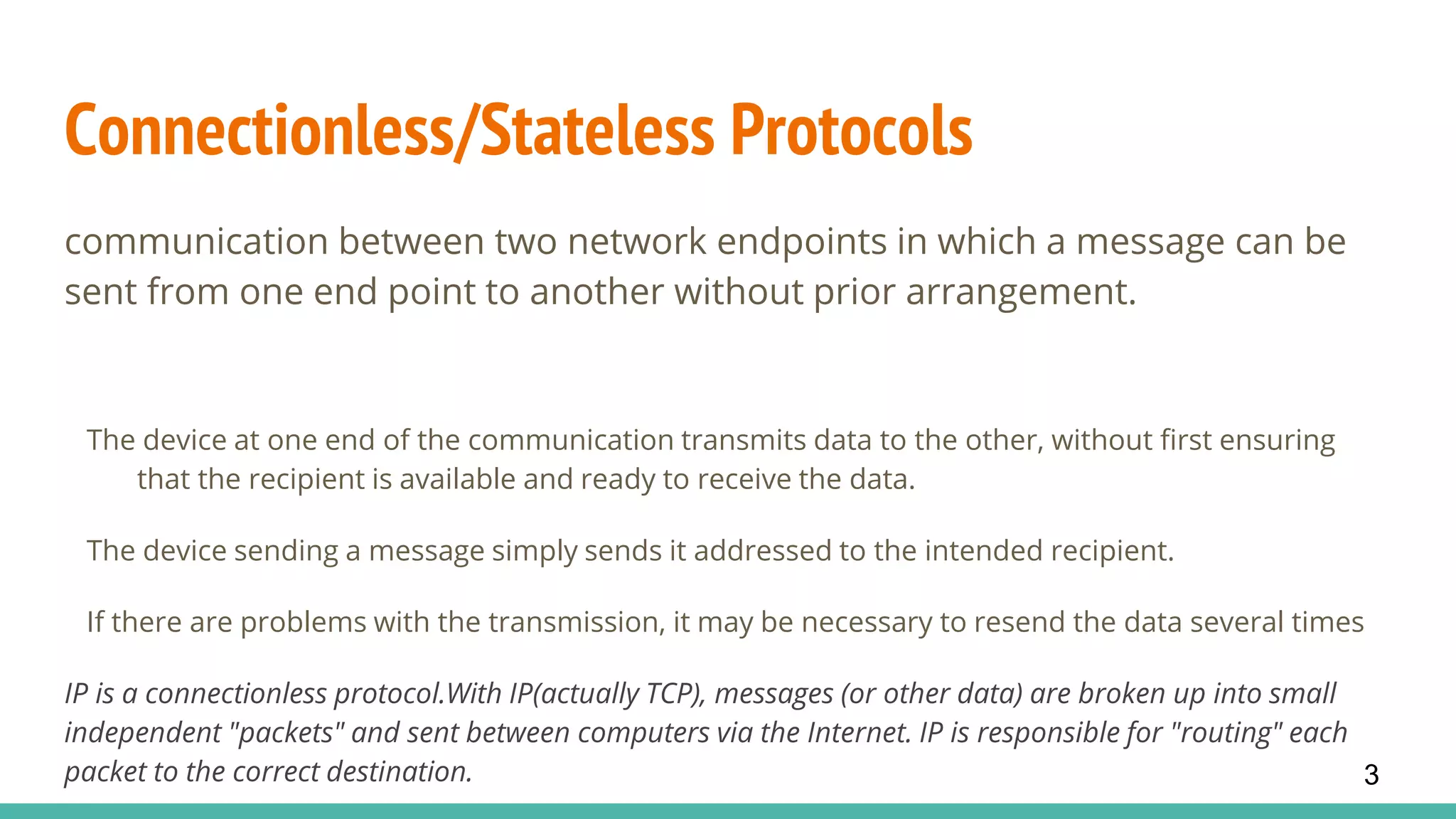 Connectionless/Stateless Protocols
communication between two network endpoints in which a message can be
sent from one end point to another without prior arrangement.
The device at one end of the communication transmits data to the other, without first ensuring
that the recipient is available and ready to receive the data.
The device sending a message simply sends it addressed to the intended recipient.
If there are problems with the transmission, it may be necessary to resend the data several times
IP is a connectionless protocol.With IP(actually TCP), messages (or other data) are broken up into small
independent "packets" and sent between computers via the Internet. IP is responsible for "routing" each
packet to the correct destination. 3
 