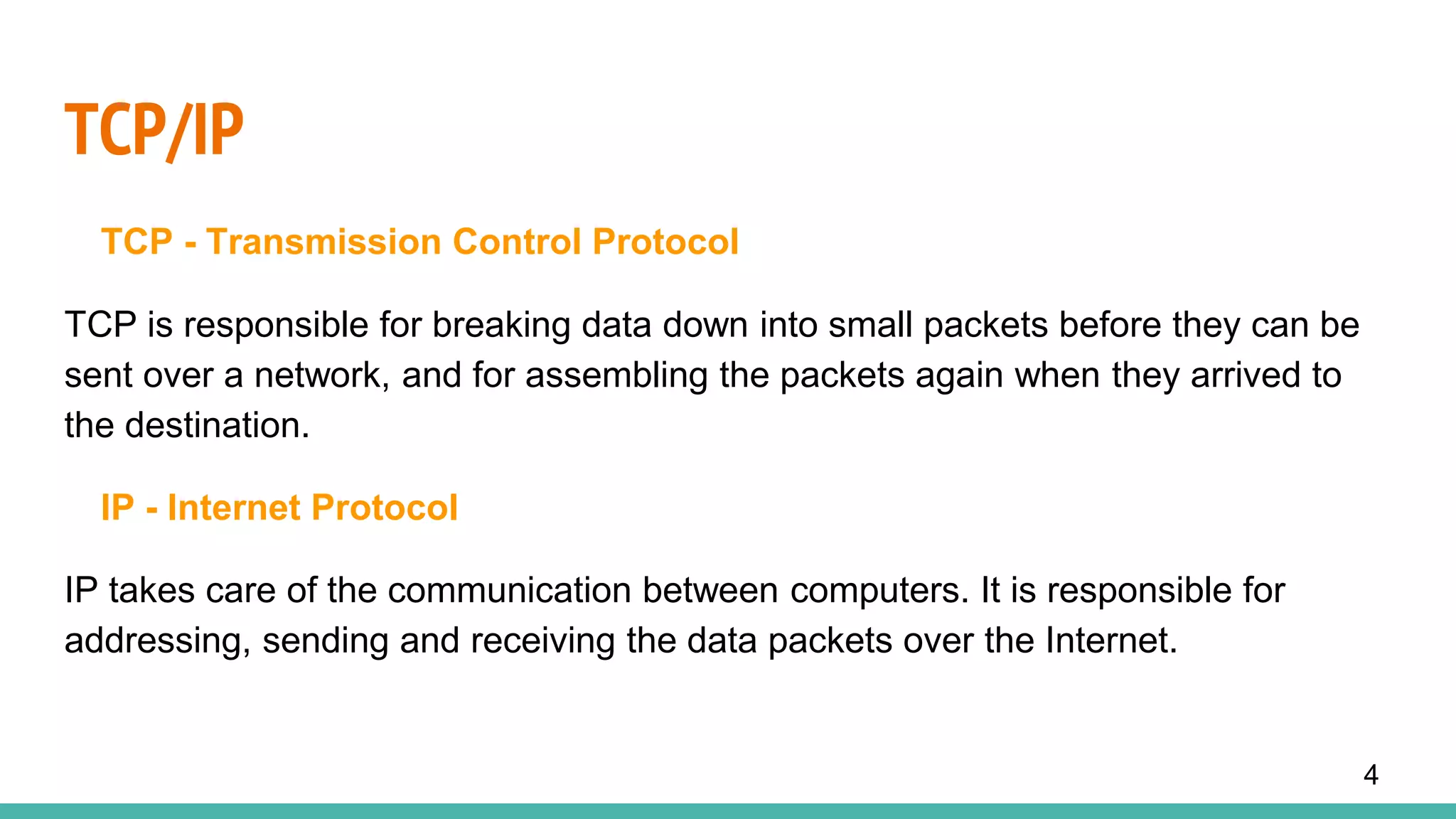 TCP/IP
TCP - Transmission Control Protocol
TCP is responsible for breaking data down into small packets before they can be
sent over a network, and for assembling the packets again when they arrived to
the destination.
IP - Internet Protocol
IP takes care of the communication between computers. It is responsible for
addressing, sending and receiving the data packets over the Internet.
4
 