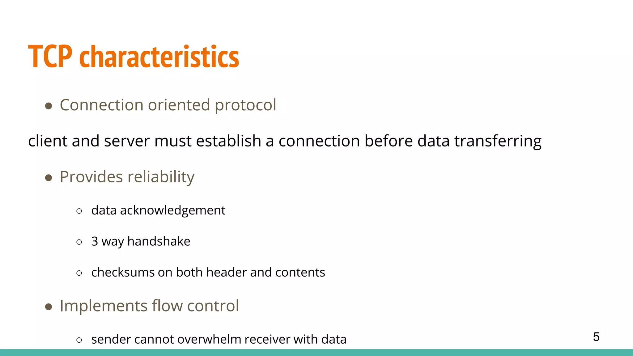 TCP characteristics
● Connection oriented protocol
client and server must establish a connection before data transferring
● Provides reliability
○ data acknowledgement
○ 3 way handshake
○ checksums on both header and contents
● Implements flow control
○ sender cannot overwhelm receiver with data 5
 