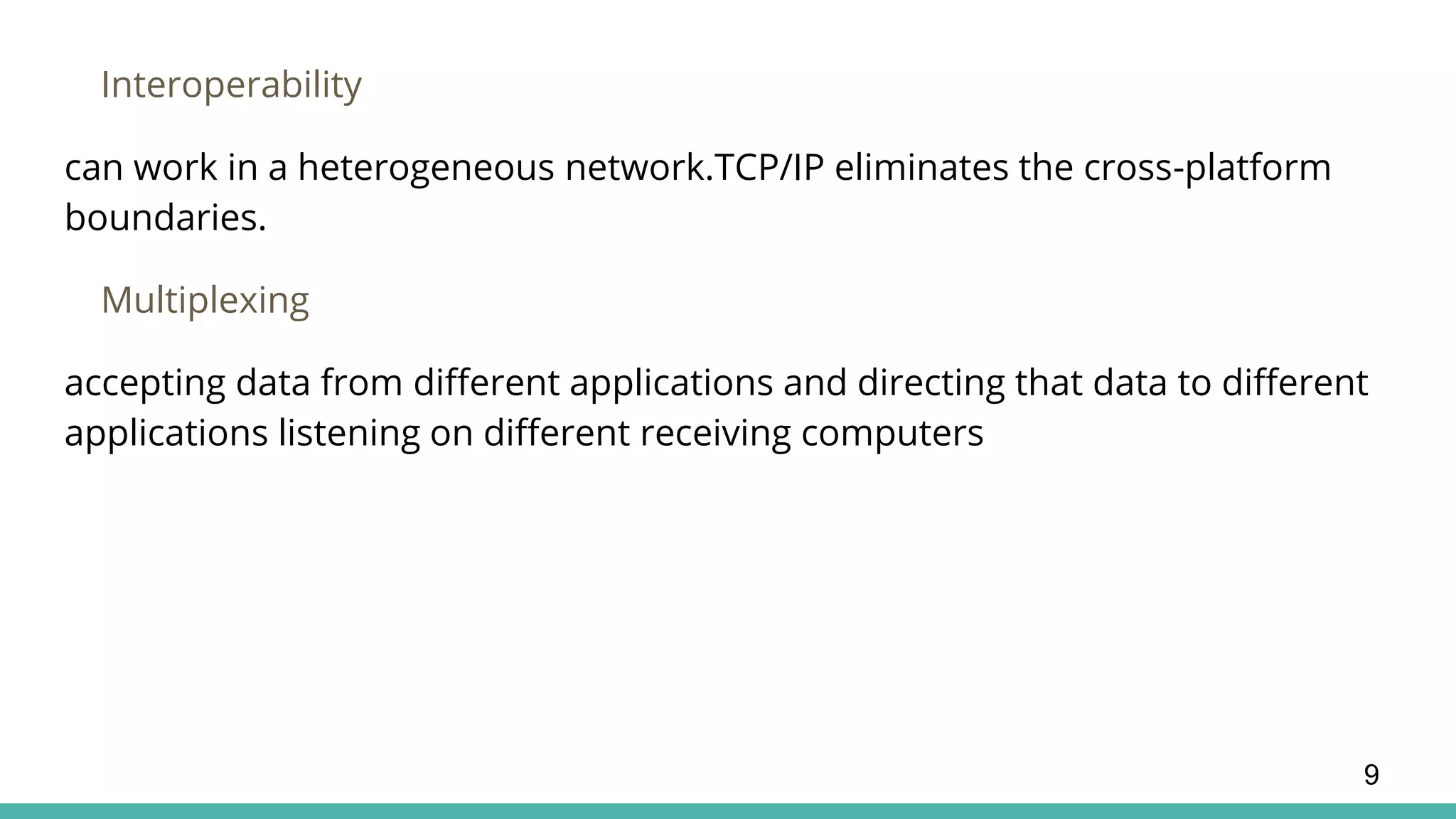 Interoperability
can work in a heterogeneous network.TCP/IP eliminates the cross-platform
boundaries.
Multiplexing
accepting data from different applications and directing that data to different
applications listening on different receiving computers
9
 