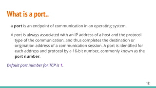 What is a port..
a port is an endpoint of communication in an operating system.
A port is always associated with an IP address of a host and the protocol
type of the communication, and thus completes the destination or
origination address of a communication session. A port is identified for
each address and protocol by a 16-bit number, commonly known as the
port number.
Default port number for TCP is 1.
12
 