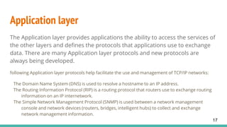 Application layer
The Application layer provides applications the ability to access the services of
the other layers and defines the protocols that applications use to exchange
data. There are many Application layer protocols and new protocols are
always being developed.
following Application layer protocols help facilitate the use and management of TCP/IP networks:
The Domain Name System (DNS) is used to resolve a hostname to an IP address.
The Routing Information Protocol (RIP) is a routing protocol that routers use to exchange routing
information on an IP internetwork.
The Simple Network Management Protocol (SNMP) is used between a network management
console and network devices (routers, bridges, intelligent hubs) to collect and exchange
network management information.
17
 