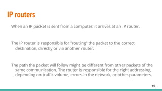 IP routers
When an IP packet is sent from a computer, it arrives at an IP router.
The IP router is responsible for "routing" the packet to the correct
destination, directly or via another router.
The path the packet will follow might be different from other packets of the
same communication. The router is responsible for the right addressing,
depending on traffic volume, errors in the network, or other parameters.
19
 