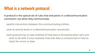 What is a network protocol
A protocol is the special set of rules that end points in a telecommunication
connection use when they communicate.
specify interactions between the communicating entities.
exist at several levels in a telecommunication connection.
each protocol has its own method of how data is formatted when sent and
what to do with it once received, how that data is compressed or how to
check for errors in data.
2
 