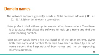 Domain names
The network software generally needs a 32-bit Internet address ( IP i.e.:
192.123.12.2) in order to open a connection.
Users prefer to deal with computer names rather than numbers. Thus there
is a database that allows the software to look up a name and find the
corresponding number.
Each system would have a file that listed all of the other systems, giving
both their name and number.These files have been replaced by a set of
name servers that keep track of host names and the corresponding
Internet addresses.
21
 