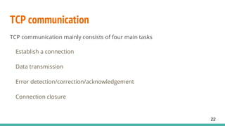 TCP communication
TCP communication mainly consists of four main tasks
Establish a connection
Data transmission
Error detection/correction/acknowledgement
Connection closure
22
 