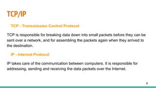 TCP/IP
TCP - Transmission Control Protocol
TCP is responsible for breaking data down into small packets before they can be
sent over a network, and for assembling the packets again when they arrived to
the destination.
IP - Internet Protocol
IP takes care of the communication between computers. It is responsible for
addressing, sending and receiving the data packets over the Internet.
4
 