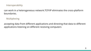 Interoperability
can work in a heterogeneous network.TCP/IP eliminates the cross-platform
boundaries.
Multiplexing
accepting data from different applications and directing that data to different
applications listening on different receiving computers
9
 
