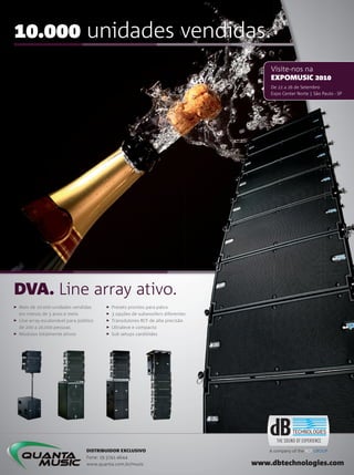 . unidades vendidas.
www.dbtechnologies.com
Mais de . unidades vendidas
em menos de  anos e meio
Line array escalonável para público
de  a . pessoas
Módulos totalmente ativos
Presets prontos para palco
 opções de subwoofers diferentes
Transdutores RCF de alta precisão
Ultraleve e compacto
Sub setups cardióides
DISTRIBUIDOR EXCLUSIVO
Fone:  -
www.quanta.com.br/music
DVA. Line array ativo.
Visite-nos na
EXPOMUSIC 
De  a  de Setembro
Expo Center Norte | São Paulo - SP
 opções de subwoofers diferentes
DISTRIBUIDOR EXCLUSIVO
Fone:  -
www.quanta.com.br/music
A company of the RCF GROUP
mm50_completa.indd 101 04/09/2010 20:16:56
 