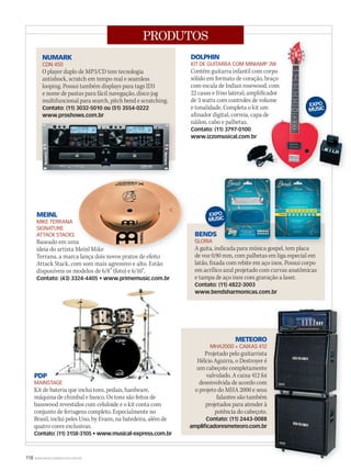 118 WWW.MUSICAEMERCADO.COM.BR
PRODUTOS
MEINL
MIKE TERRANA
SIGNATURE
ATTACK STACKS
Baseado em uma
ideia do artista Meinl Mike
Terrana, a marca lança dois novos pratos de efeito
Attack Stack, com som mais agressivo e alto. Estão
disponíveis os modelos de 6/8” (foto) e 6/10”.
Contato: (43) 3324-4405 • www.primemusic.com.br
DOLPHIN
KIT DE GUITARRA COM MINIAMP 3W
Contém guitarra infantil com corpo
sólido em formato de coração, braço
com escala de Indian rosewood, com
22 casas e friso lateral; amplificador
de 3 watts com controles de volume
e tonalidade. Completa o kit um
afinador digital, correia, capa de
náilon, cabo e palhetas.
Contato: (11) 3797-0100
www.izzomusical.com.br
NUMARK
CDN 450
O player duplo de MP3/CD tem tecnologia
antishock, scratch em tempo real e seamless
looping. Possui também displays para tags ID3
e nome de pastas para fácil navegação, disco jog
multifuncional para search, pitch bend e scratching.
Contato: (11) 3032-5010 ou (51) 3554-0222
www.proshows.com.br
BENDS
GLORIA
A gaita, indicada para música gospel, tem placa
de voz 0,90 mm, com palhetas em liga especial em
latão, fixada com rebite em aço inox. Possui corpo
em acrílico azul projetado com curvas anatômicas
e tampa de aço inox com gravação a laser.
Contato: (11) 4822-3003
www.bendsharmonicas.com.br
METEORO
MHA2000 + CAIXAS 412
Projetado pelo guitarrista
Hélcio Aguirra, o Destroyer é
um cabeçote completamente
valvulado. A caixa 412 foi
desenvolvida de acordo com
o projeto do MHA 2000 e seus
falantes são também
projetados para atender à
potência do cabeçote.
Contato: (11) 2443-0088
amplificadoresmeteoro.com.br
PDP
MAINSTAGE
Kit de bateria que inclui tons, pedais, hardware,
máquina de chimbal e banco. Os tons são feitos de
basswood revestidos com celuloide e o kit conta com
conjunto de ferragens completo. Especialmente no
Brasil, inclui peles Uno, by Evans, na batedeira, além de
quatro cores exclusivas.
Contato: (11) 3158-3105 • www.musical-express.com.br
KIT DE GUITARRA COM MINIAMP 3W
Contém guitarra infantil com corpo
sólido em formato de coração, braço
com escala de Indian rosewood, com
22 casas e friso lateral; amplificador
de 3 watts com controles de volume
e tonalidade. Completa o kit um
afinador digital, correia, capa de
náilon, cabo e palhetas.
Contato: (11) 3797-0100
www.izzomusical.com.br
KIT DE GUITARRA COM MINIAMP 3W
Contém guitarra infantil com corpo
sólido em formato de coração, braço
com escala de Indian rosewood, com
22 casas e friso lateral; amplificador
de 3 watts com controles de volume
e tonalidade. Completa o kit um
afinador digital, correia, capa de
náilon, cabo e palhetas.
Contato: (11) 3797-0100
www.izzomusical.com.br
Baseado em uma
ideia do artista Meinl Mike
Terrana, a marca lança dois novos pratos de efeito
MAINSTAGE
A gaita, indicada para música gospel, tem placaA gaita, indicada para música gospel, tem placaA gaita, indicada para música gospel, tem placa
mm50_produtos.indd 118 04/09/2010 11:55:33
 