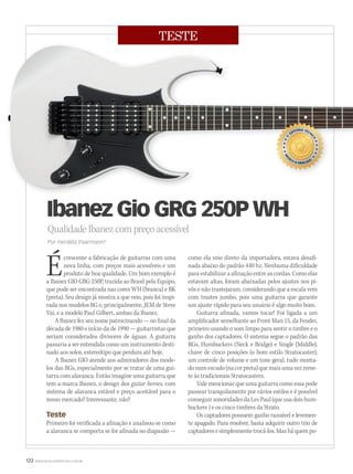 122 WWW.MUSICAEMERCADO.COM.BR
TESTE
QualidadeIbanezcompreçoacessível
Por Heraldo Paarmann*
Ibanez Gio GRG 250P WH
Écrescente a fabricação de guitarras com uma
nova linha, com preços mais acessíveis e um
produto de boa qualidade. Um bom exemplo é
a Ibanez GIO GRG 250P, trazida ao Brasil pela Equipo,
que pode ser encontrada nas cores WH (branca) e BK
(preta). Seu design já mostra a que veio, pois foi inspi-
rada nos modelos RG e, principalmente, JEM de Steve
Vai, e a modelo Paul Gilbert, ambas da Ibanez.
A Ibanez fez seu nome patrocinando — no final da
década de 1980 e início da de 1990 — guitarristas que
seriam considerados divisores de águas. A guitarra
passaria a ser entendida como um instrumento desti-
nado aos solos, estereótipo que perdura até hoje.
A Ibanez GIO atende aos admiradores dos mode-
los das RGs, especialmente por se tratar de uma gui-
tarra com alavanca. Então imagine uma guitarra que
tem a marca Ibanez, o design dos guitar heroes, com
sistema de alavanca estável e preço aceitável para o
nosso mercado? Interessante, não?
Teste
Primeiro foi verificada a afinação e analisou-se como
a alavanca se comporta se for afinada no diapasão —
como ela veio direto da importadora, estava desafi-
nada abaixo do padrão 440 hz. Nenhuma dificuldade
para estabilizar a afinação entre as cordas. Como elas
estavam altas, foram abaixadas pelos ajustes nos pi-
vôs e não trastejaram, considerando que a escala vem
com trastes jumbo, pois uma guitarra que garante
um ajuste rápido para seu usuário é algo muito bom.
Guitarra afinada, vamos tocar! Foi ligada a um
amplificador semelhante ao Front Man 15, da Fender,
primeiro usando o som limpo para sentir o timbre e o
ganho dos captadores. O sistema segue o padrão das
RGs, Humbuckers (Neck e Bridge) e Single (Middle),
chave de cinco posições (o bom estilo Stratocaster),
um controle de volume e um tone geral, tudo monta-
donumescudo(nacorpreta)quemaisumavezreme-
te às tradicionais Stratocasters.
Vale mencionar que uma guitarra como essa pode
passear tranquilamente por vários estilos e é possível
conseguirsonoridadesdaLesPaul(queusadoishum-
buckers ) e os cinco timbres da Strato.
Os captadores possuem ganho razoável e levemen-
te apagado. Para resolver, basta adquirir outro trio de
captadoresesimplesmentetrocá-los.Masháquempo-
mm50_teste.indd 122 04/09/2010 12:00:04
 
